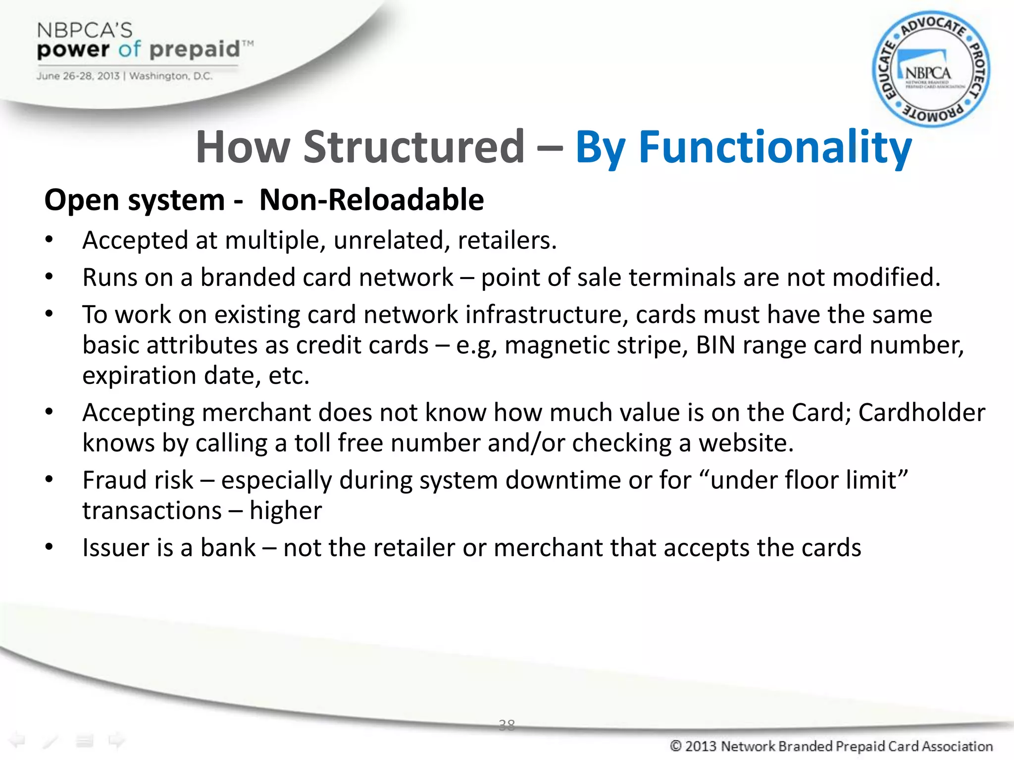38
How Structured – By Functionality
Open system - Non-Reloadable
• Accepted at multiple, unrelated, retailers.
• Runs on a branded card network – point of sale terminals are not modified.
• To work on existing card network infrastructure, cards must have the same
basic attributes as credit cards – e.g, magnetic stripe, BIN range card number,
expiration date, etc.
• Accepting merchant does not know how much value is on the Card; Cardholder
knows by calling a toll free number and/or checking a website.
• Fraud risk – especially during system downtime or for “under floor limit”
transactions – higher
• Issuer is a bank – not the retailer or merchant that accepts the cards
 