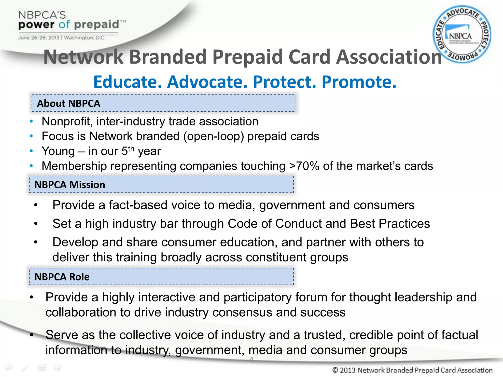 4
• Nonprofit, inter-industry trade association
• Focus is Network branded (open-loop) prepaid cards
• Young – in our 5th year
• Membership representing companies touching >70% of the market’s cards
About NBPCA
NBPCA Mission
• Provide a fact-based voice to media, government and consumers
• Set a high industry bar through Code of Conduct and Best Practices
• Develop and share consumer education, and partner with others to
deliver this training broadly across constituent groups
NBPCA Role
• Provide a highly interactive and participatory forum for thought leadership and
collaboration to drive industry consensus and success
• Serve as the collective voice of industry and a trusted, credible point of factual
information to industry, government, media and consumer groups
Network Branded Prepaid Card Association
Educate. Advocate. Protect. Promote.
 