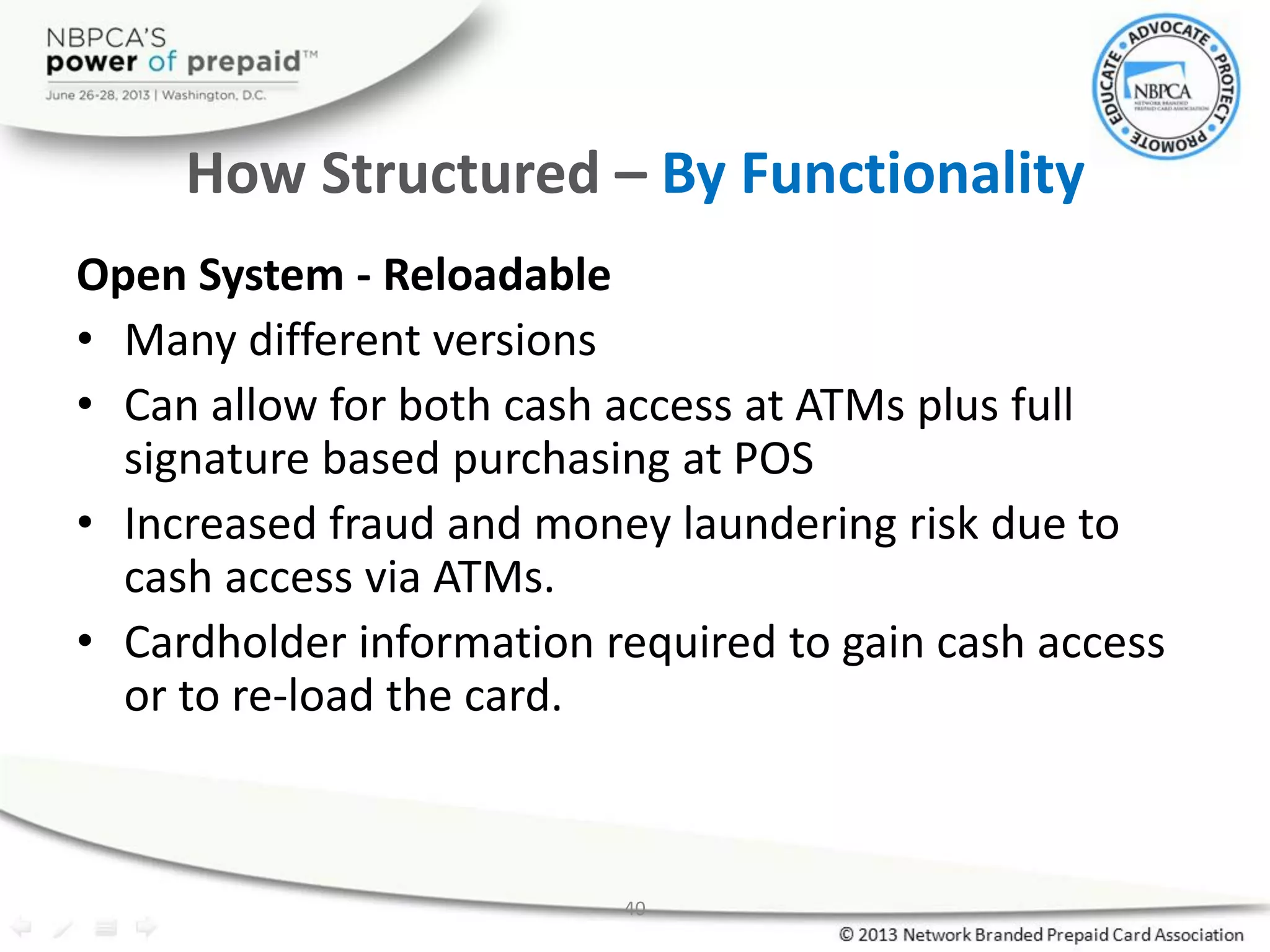 40
How Structured – By Functionality
Open System - Reloadable
• Many different versions
• Can allow for both cash access at ATMs plus full
signature based purchasing at POS
• Increased fraud and money laundering risk due to
cash access via ATMs.
• Cardholder information required to gain cash access
or to re-load the card.
 