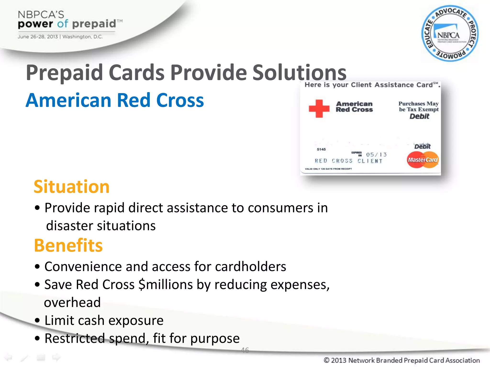 46
Prepaid Cards Provide Solutions
American Red Cross
Situation
• Provide rapid direct assistance to consumers in
disaster situations
Benefits
• Convenience and access for cardholders
• Save Red Cross $millions by reducing expenses,
overhead
• Limit cash exposure
• Restricted spend, fit for purpose
 