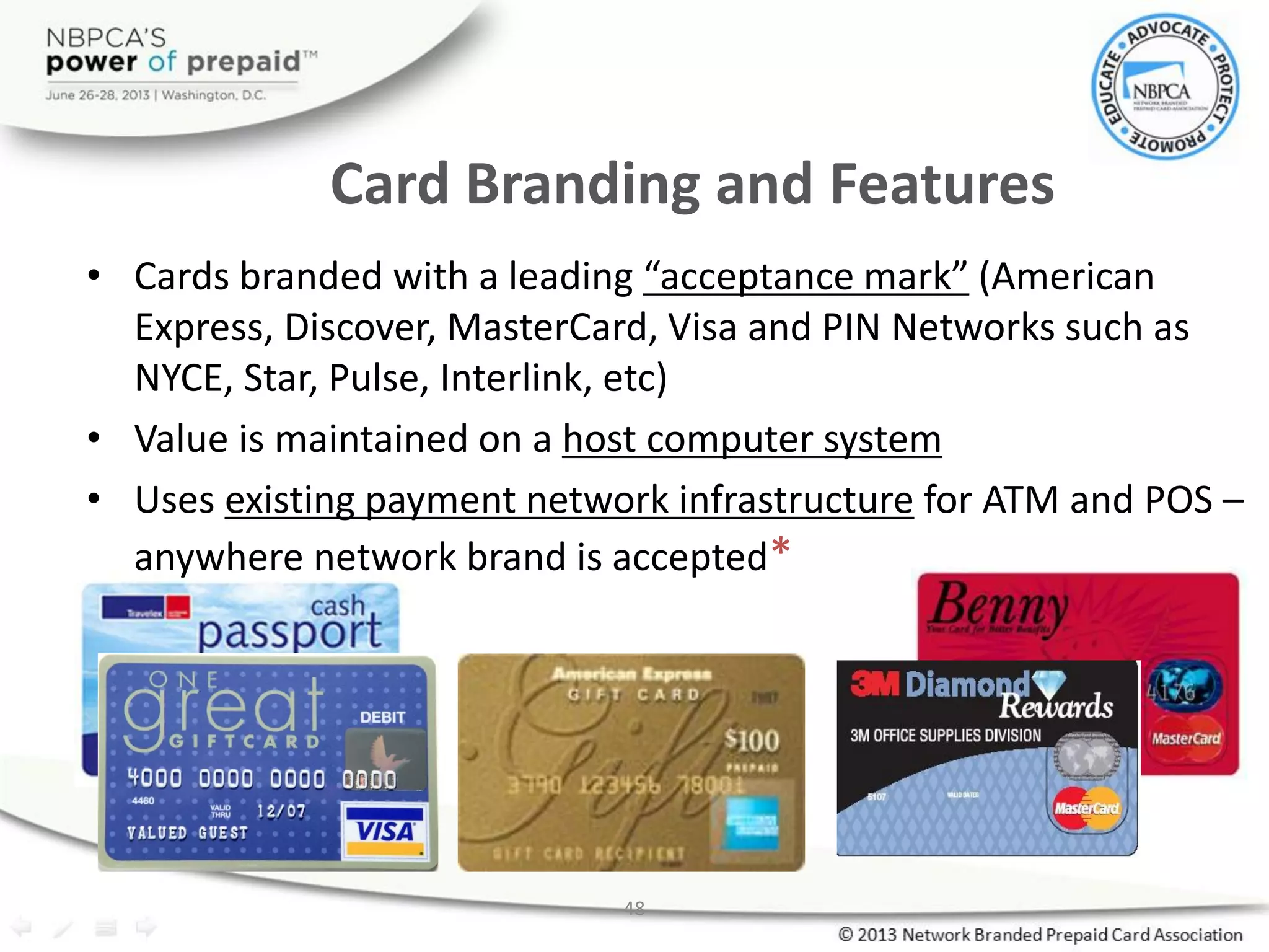 48
Card Branding and Features
• Cards branded with a leading “acceptance mark” (American
Express, Discover, MasterCard, Visa and PIN Networks such as
NYCE, Star, Pulse, Interlink, etc)
• Value is maintained on a host computer system
• Uses existing payment network infrastructure for ATM and POS –
anywhere network brand is accepted*
 