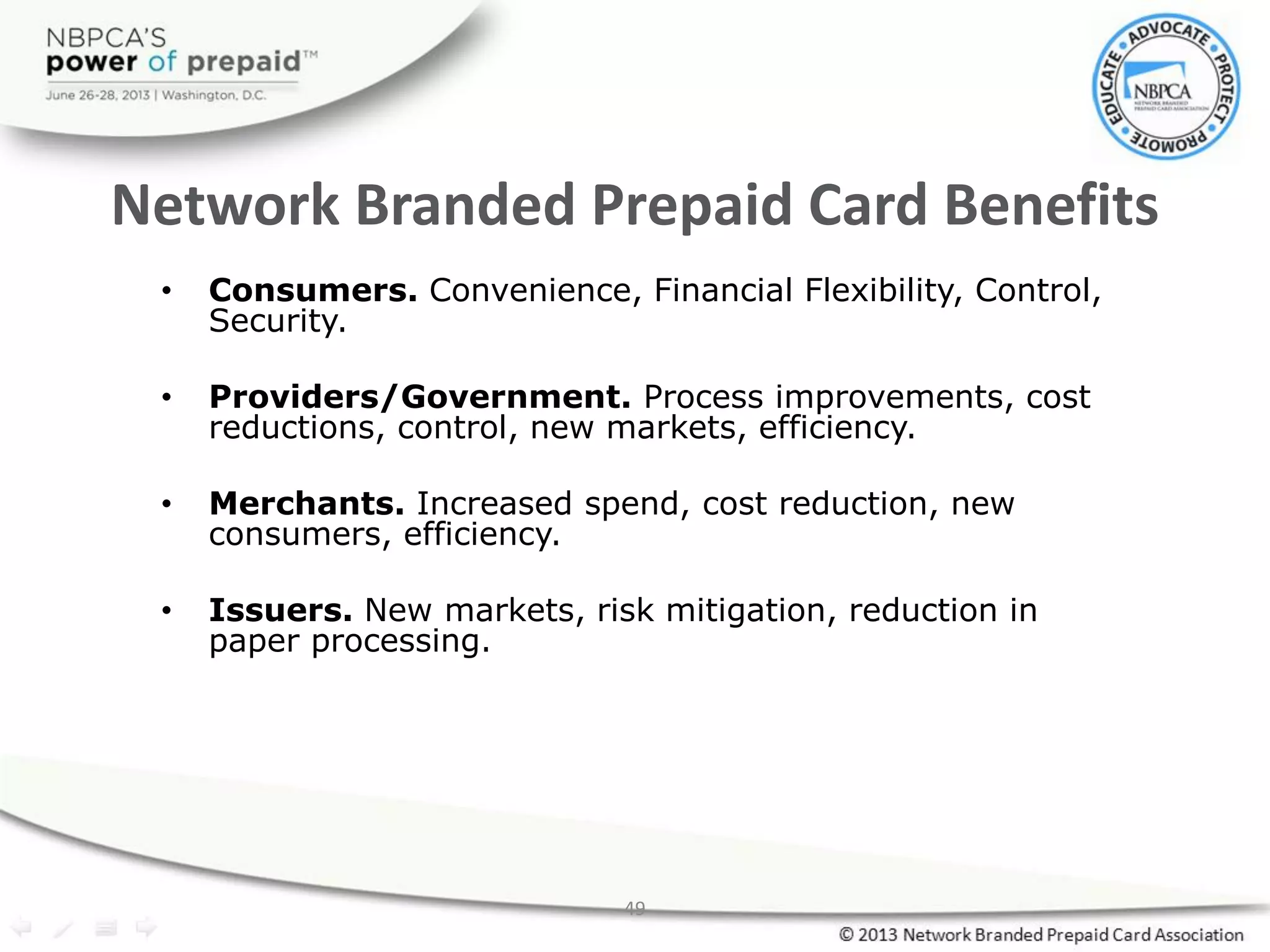 49
Network Branded Prepaid Card Benefits
• Consumers. Convenience, Financial Flexibility, Control,
Security.
• Providers/Government. Process improvements, cost
reductions, control, new markets, efficiency.
• Merchants. Increased spend, cost reduction, new
consumers, efficiency.
• Issuers. New markets, risk mitigation, reduction in
paper processing.
 