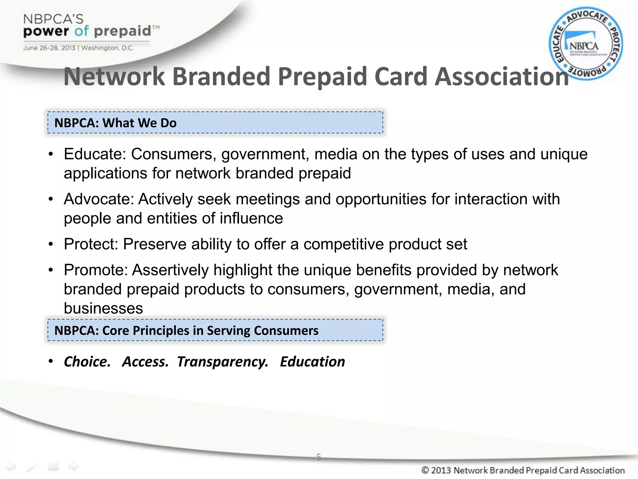 NBPCA: What We Do
• Educate: Consumers, government, media on the types of uses and unique
applications for network branded prepaid
• Advocate: Actively seek meetings and opportunities for interaction with
people and entities of influence
• Protect: Preserve ability to offer a competitive product set
• Promote: Assertively highlight the unique benefits provided by network
branded prepaid products to consumers, government, media, and
businesses
NBPCA: Core Principles in Serving Consumers
• Choice. Access. Transparency. Education
Network Branded Prepaid Card Association
5
 