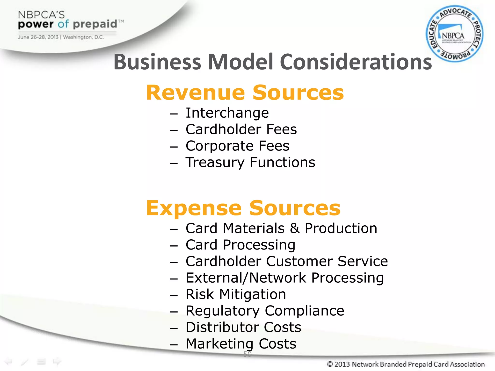 50
Business Model Considerations
Revenue Sources
– Interchange
– Cardholder Fees
– Corporate Fees
– Treasury Functions
Expense Sources
– Card Materials & Production
– Card Processing
– Cardholder Customer Service
– External/Network Processing
– Risk Mitigation
– Regulatory Compliance
– Distributor Costs
– Marketing Costs
 