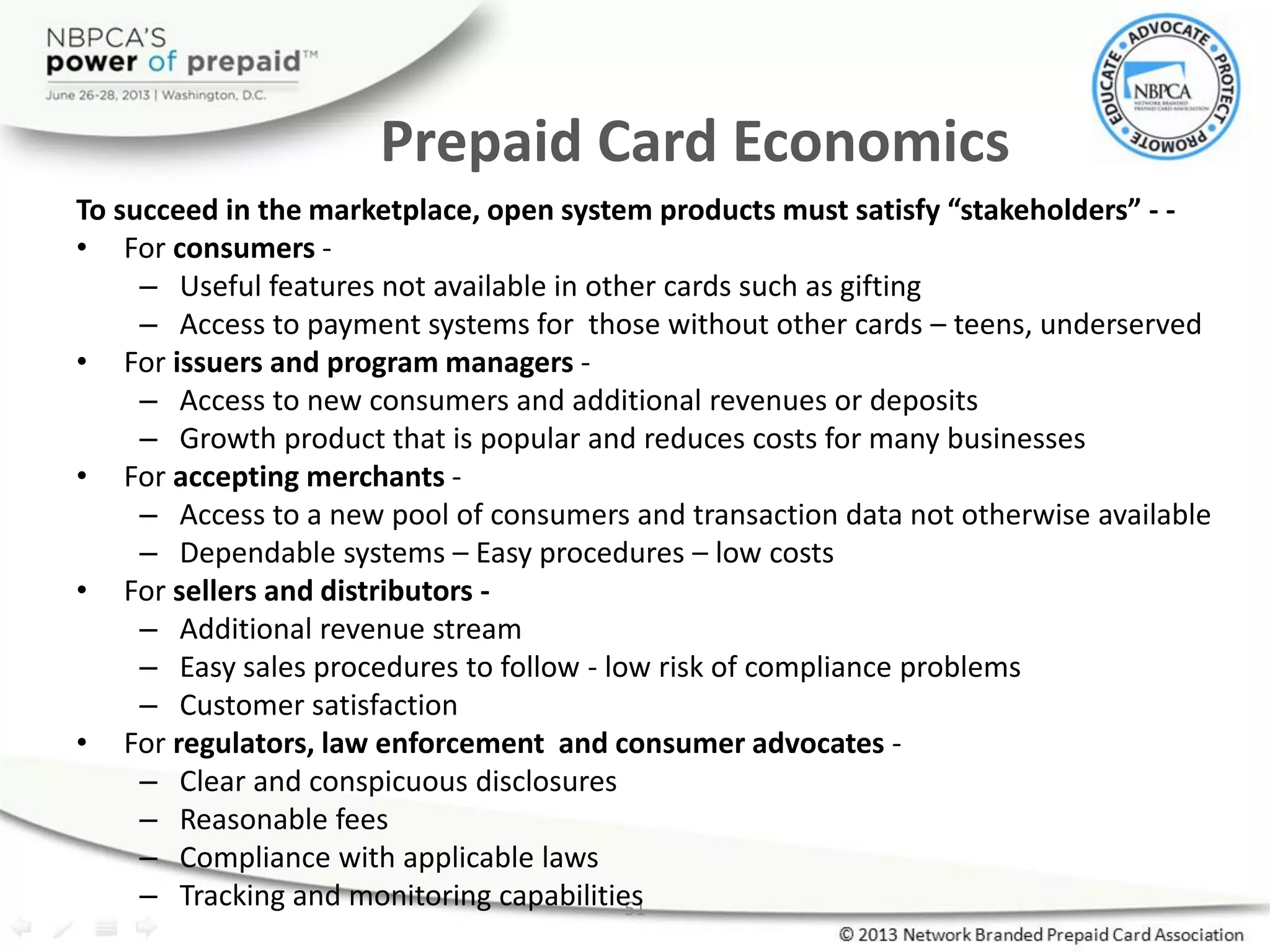 51
Prepaid Card Economics
To succeed in the marketplace, open system products must satisfy “stakeholders” - -
• For consumers -
– Useful features not available in other cards such as gifting
– Access to payment systems for those without other cards – teens, underserved
• For issuers and program managers -
– Access to new consumers and additional revenues or deposits
– Growth product that is popular and reduces costs for many businesses
• For accepting merchants -
– Access to a new pool of consumers and transaction data not otherwise available
– Dependable systems – Easy procedures – low costs
• For sellers and distributors -
– Additional revenue stream
– Easy sales procedures to follow - low risk of compliance problems
– Customer satisfaction
• For regulators, law enforcement and consumer advocates -
– Clear and conspicuous disclosures
– Reasonable fees
– Compliance with applicable laws
– Tracking and monitoring capabilities
 