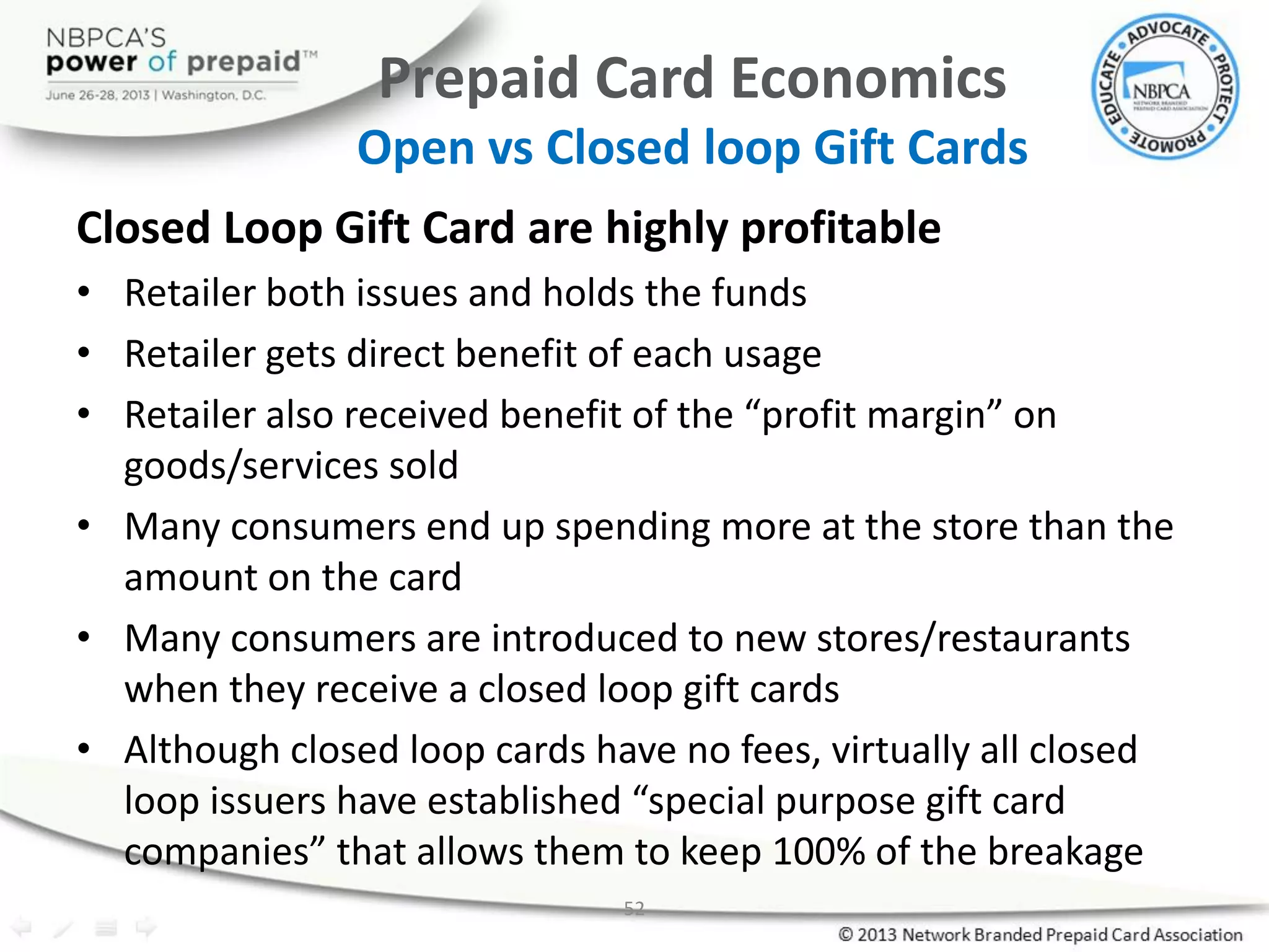 52
Prepaid Card Economics
Open vs Closed loop Gift Cards
Closed Loop Gift Card are highly profitable
• Retailer both issues and holds the funds
• Retailer gets direct benefit of each usage
• Retailer also received benefit of the “profit margin” on
goods/services sold
• Many consumers end up spending more at the store than the
amount on the card
• Many consumers are introduced to new stores/restaurants
when they receive a closed loop gift cards
• Although closed loop cards have no fees, virtually all closed
loop issuers have established “special purpose gift card
companies” that allows them to keep 100% of the breakage
 