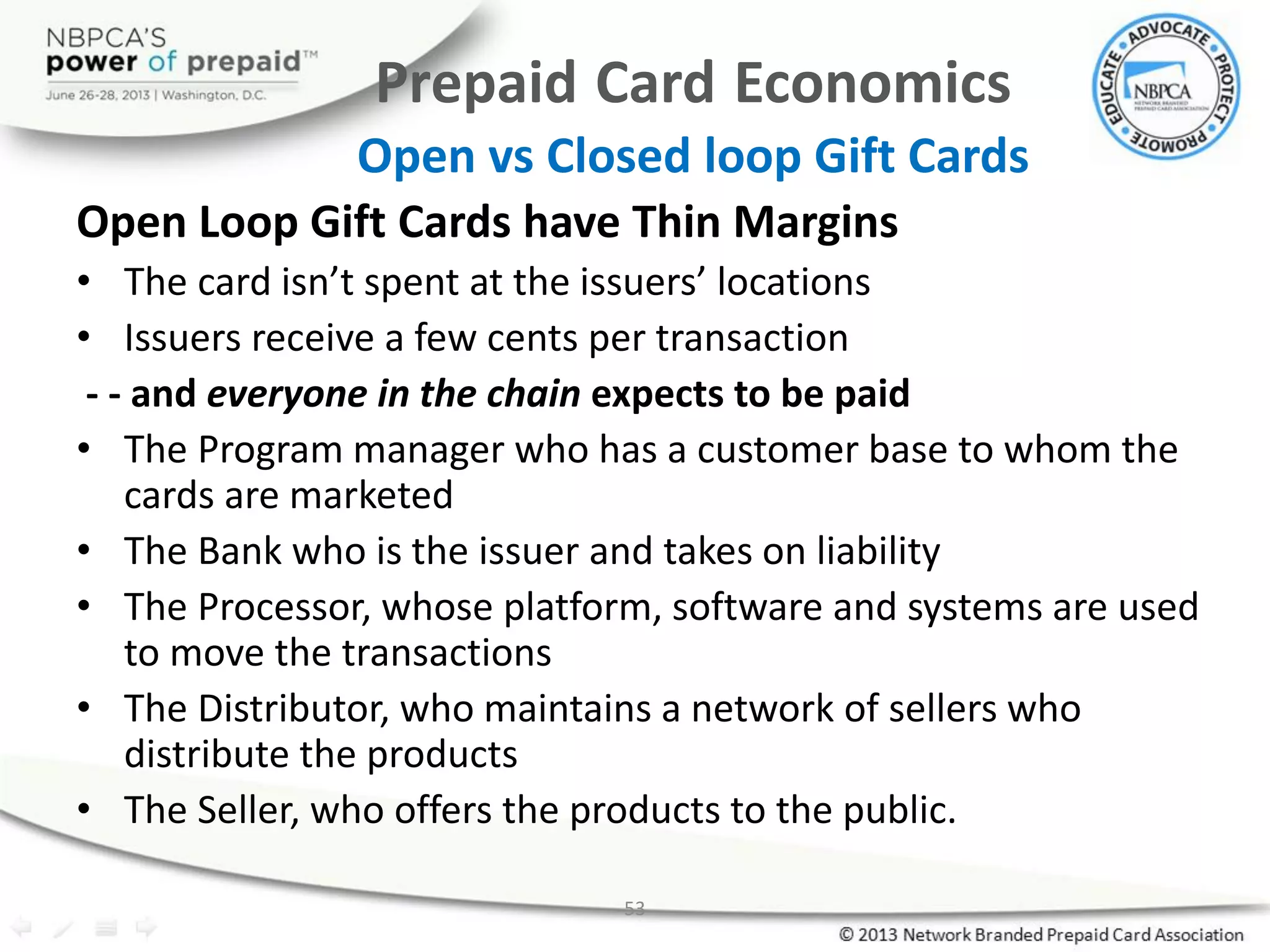 53
Prepaid Card Economics
Open vs Closed loop Gift Cards
Open Loop Gift Cards have Thin Margins
• The card isn’t spent at the issuers’ locations
• Issuers receive a few cents per transaction
- - and everyone in the chain expects to be paid
• The Program manager who has a customer base to whom the
cards are marketed
• The Bank who is the issuer and takes on liability
• The Processor, whose platform, software and systems are used
to move the transactions
• The Distributor, who maintains a network of sellers who
distribute the products
• The Seller, who offers the products to the public.
 