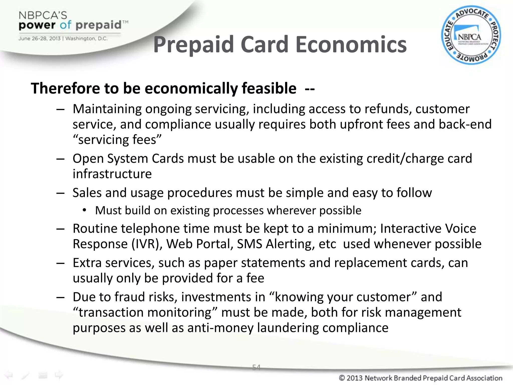 54
Prepaid Card Economics
Therefore to be economically feasible --
– Maintaining ongoing servicing, including access to refunds, customer
service, and compliance usually requires both upfront fees and back-end
“servicing fees”
– Open System Cards must be usable on the existing credit/charge card
infrastructure
– Sales and usage procedures must be simple and easy to follow
• Must build on existing processes wherever possible
– Routine telephone time must be kept to a minimum; Interactive Voice
Response (IVR), Web Portal, SMS Alerting, etc used whenever possible
– Extra services, such as paper statements and replacement cards, can
usually only be provided for a fee
– Due to fraud risks, investments in “knowing your customer” and
“transaction monitoring” must be made, both for risk management
purposes as well as anti-money laundering compliance
 