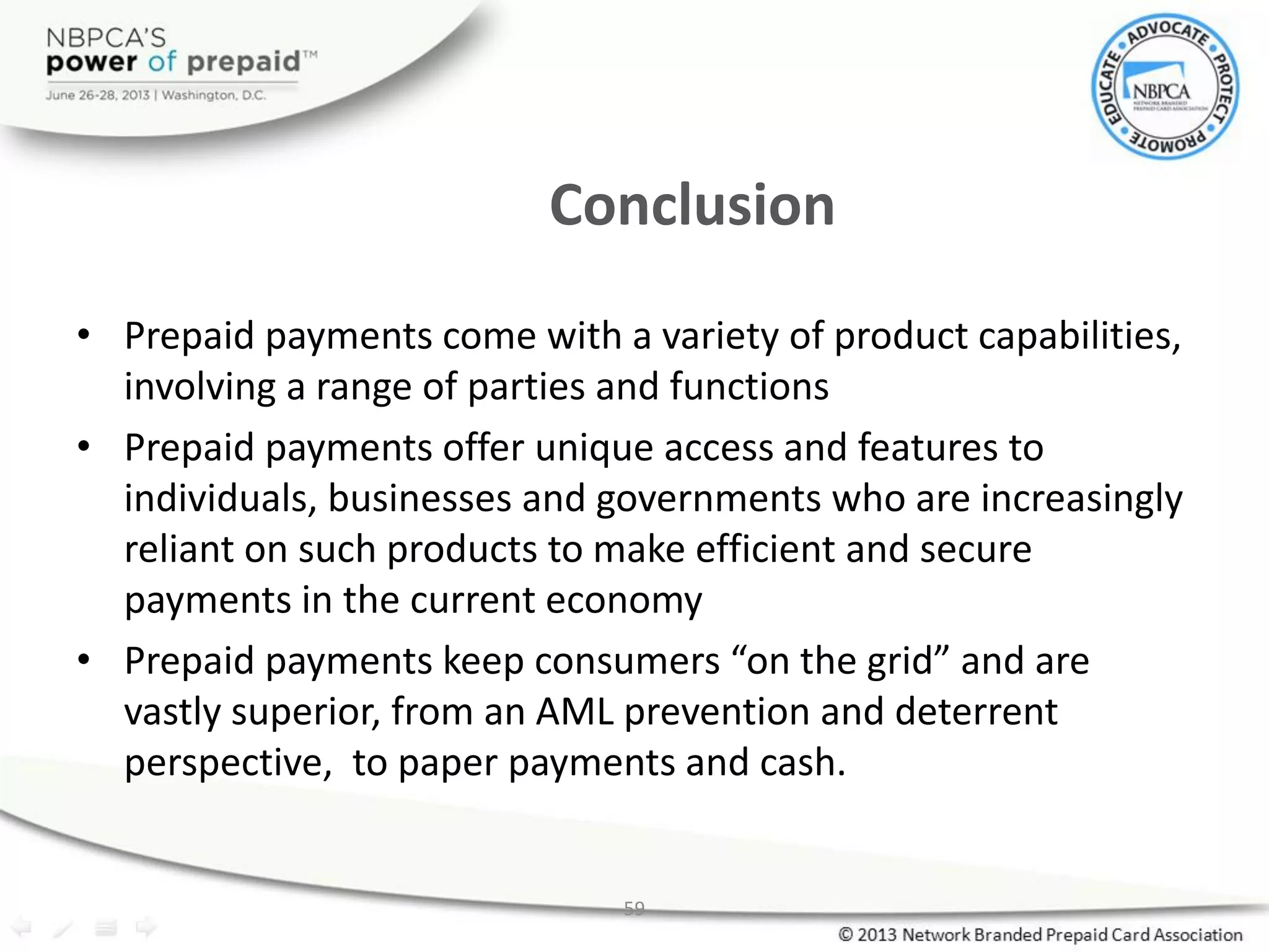 59
Conclusion
• Prepaid payments come with a variety of product capabilities,
involving a range of parties and functions
• Prepaid payments offer unique access and features to
individuals, businesses and governments who are increasingly
reliant on such products to make efficient and secure
payments in the current economy
• Prepaid payments keep consumers “on the grid” and are
vastly superior, from an AML prevention and deterrent
perspective, to paper payments and cash.
 
