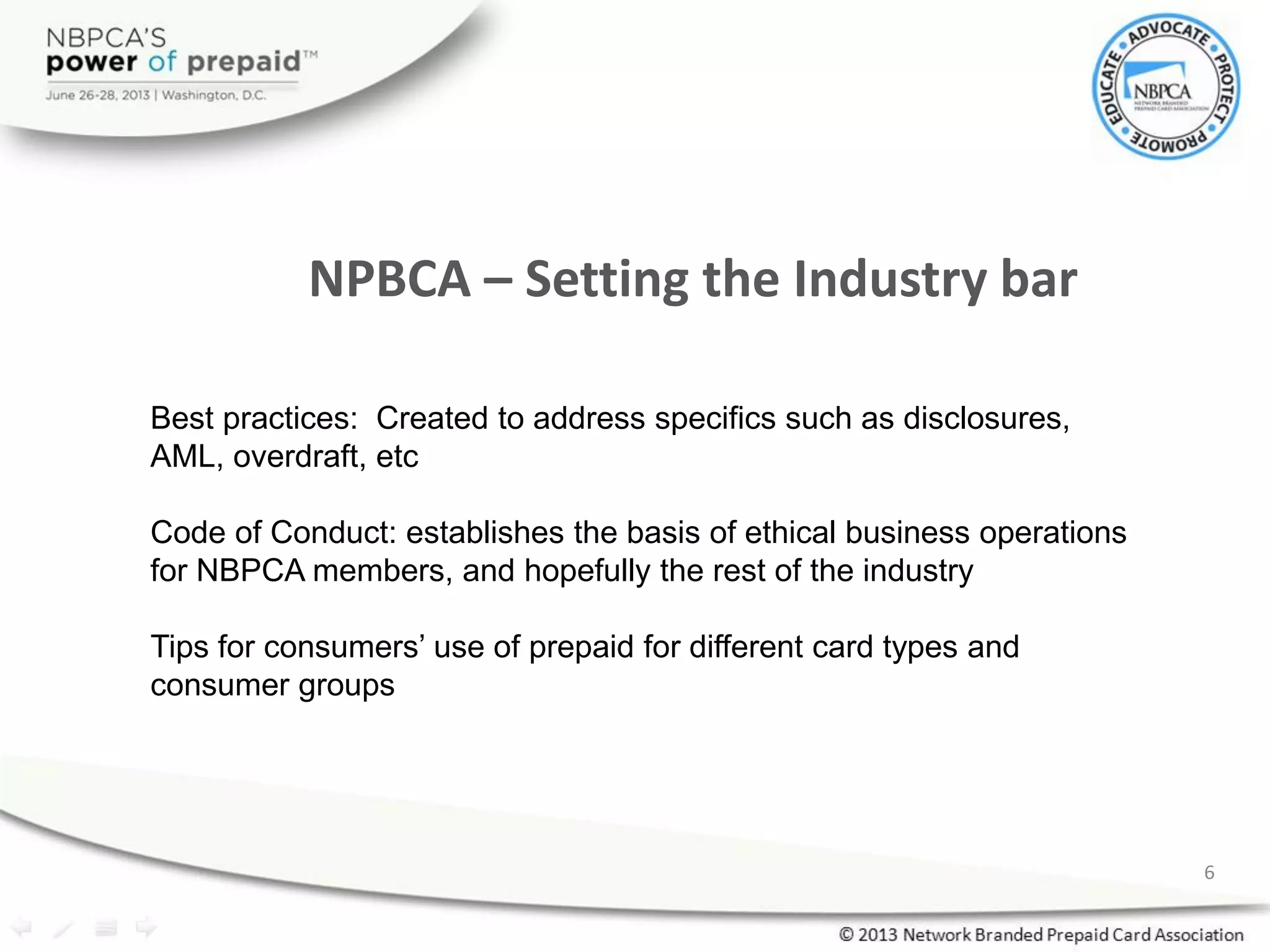 6
Best practices: Created to address specifics such as disclosures,
AML, overdraft, etc
Code of Conduct: establishes the basis of ethical business operations
for NBPCA members, and hopefully the rest of the industry
Tips for consumers’ use of prepaid for different card types and
consumer groups
NPBCA – Setting the Industry bar
 