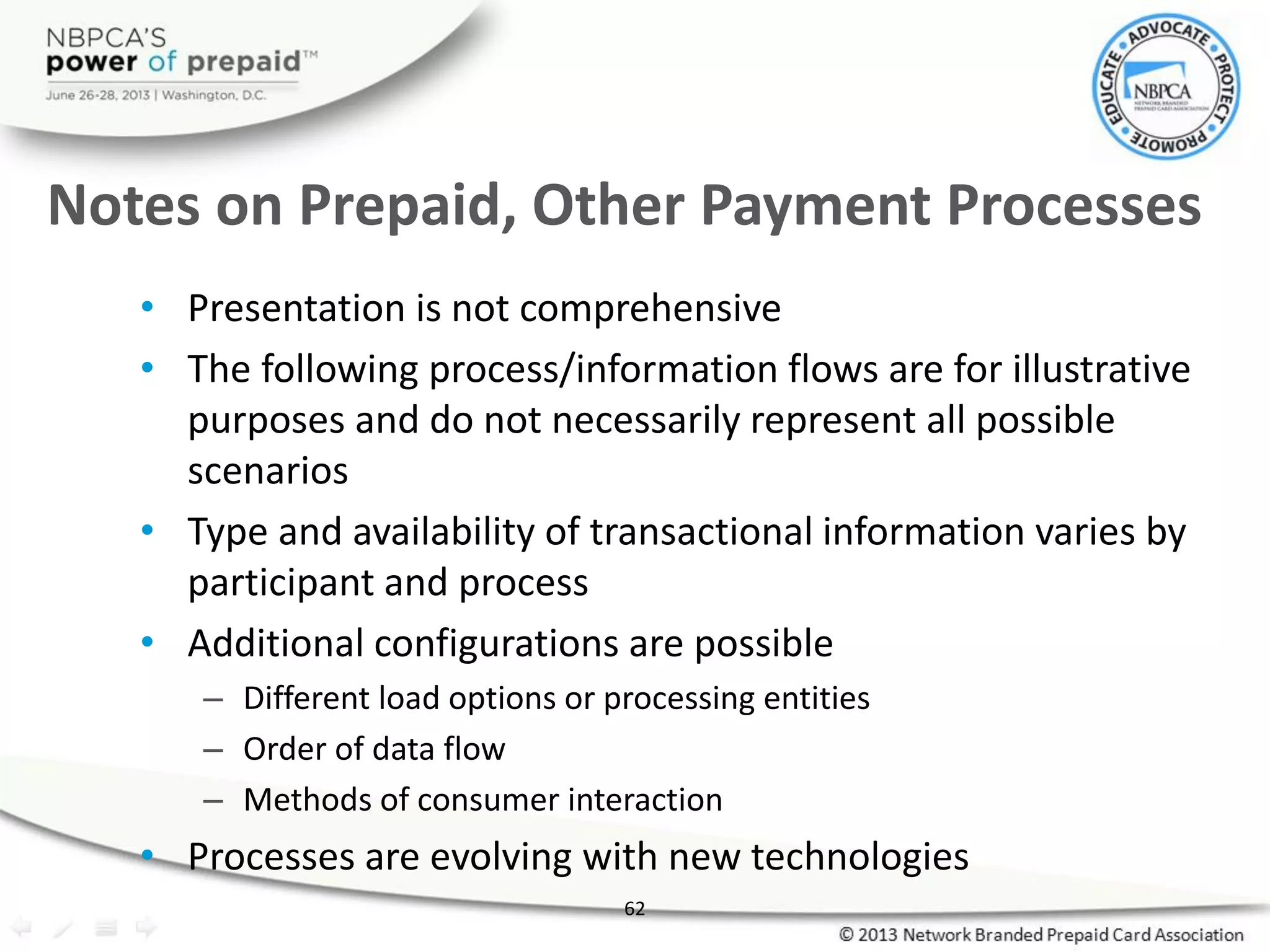 62
• Presentation is not comprehensive
• The following process/information flows are for illustrative
purposes and do not necessarily represent all possible
scenarios
• Type and availability of transactional information varies by
participant and process
• Additional configurations are possible
– Different load options or processing entities
– Order of data flow
– Methods of consumer interaction
• Processes are evolving with new technologies
Notes on Prepaid, Other Payment Processes
 
