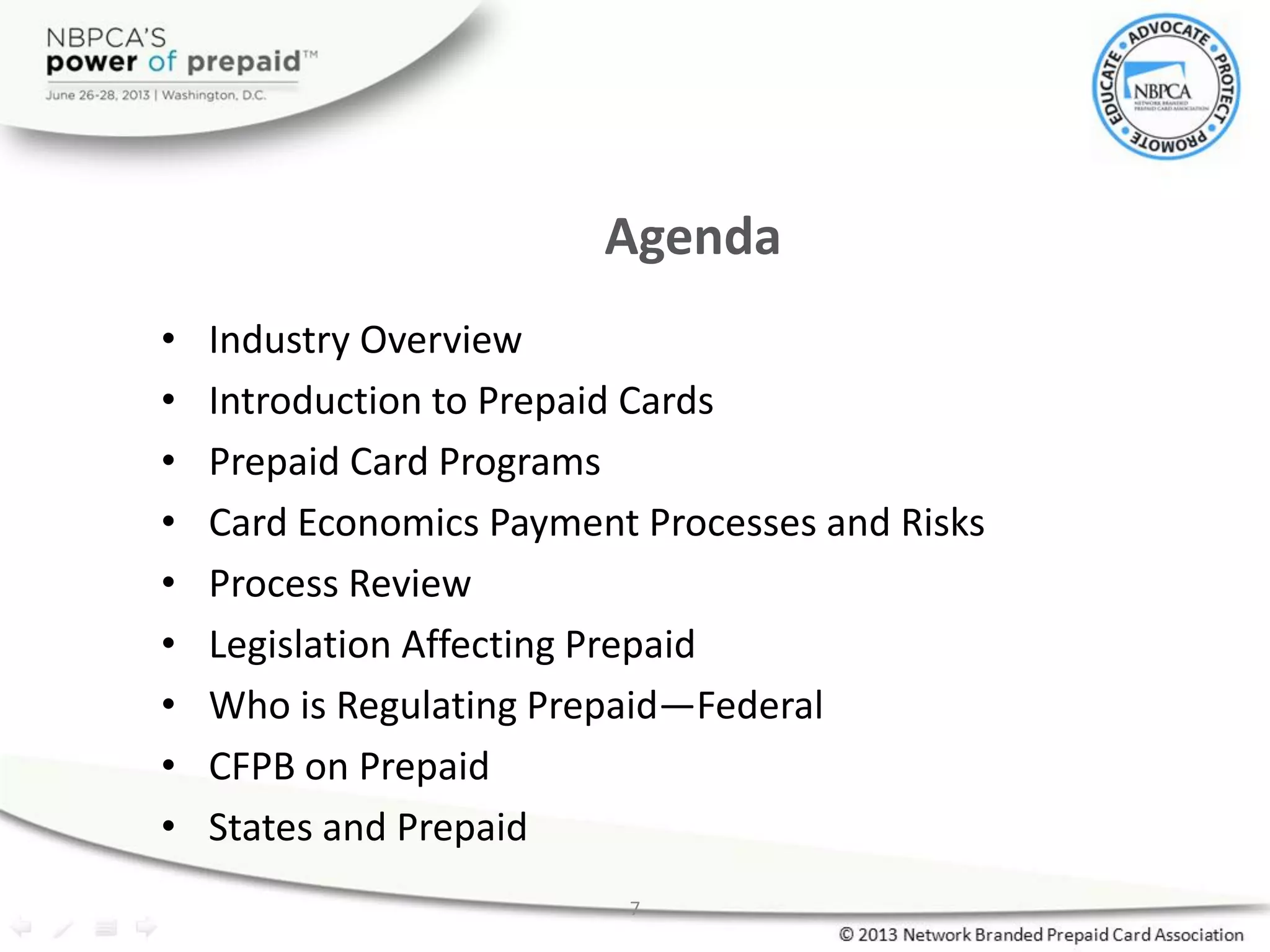 7
Agenda
• Industry Overview
• Introduction to Prepaid Cards
• Prepaid Card Programs
• Card Economics Payment Processes and Risks
• Process Review
• Legislation Affecting Prepaid
• Who is Regulating Prepaid—Federal
• CFPB on Prepaid
• States and Prepaid
 