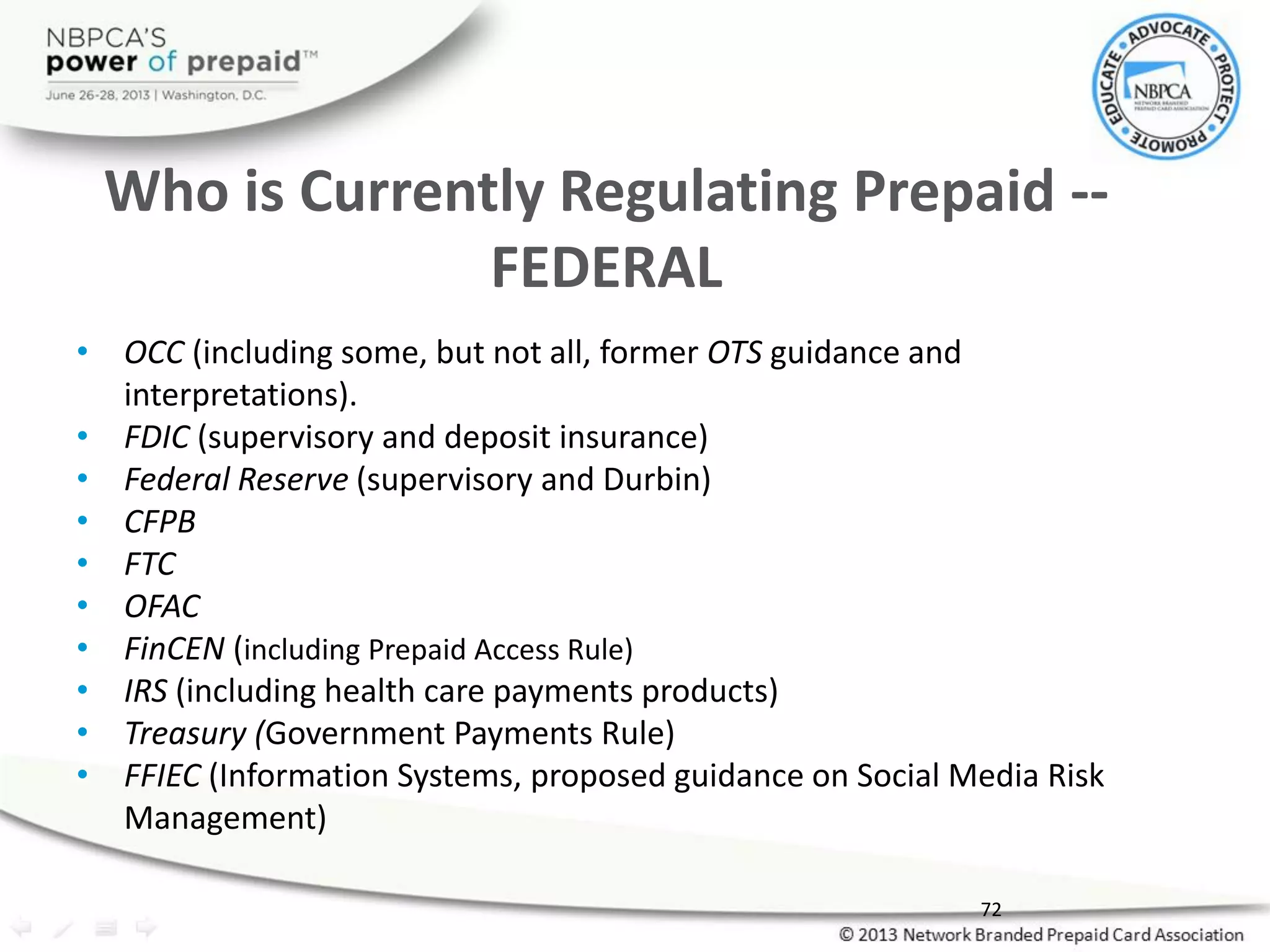 Who is Currently Regulating Prepaid --
FEDERAL
• OCC (including some, but not all, former OTS guidance and
interpretations).
• FDIC (supervisory and deposit insurance)
• Federal Reserve (supervisory and Durbin)
• CFPB
• FTC
• OFAC
• FinCEN (including Prepaid Access Rule)
• IRS (including health care payments products)
• Treasury (Government Payments Rule)
• FFIEC (Information Systems, proposed guidance on Social Media Risk
Management)
72
 