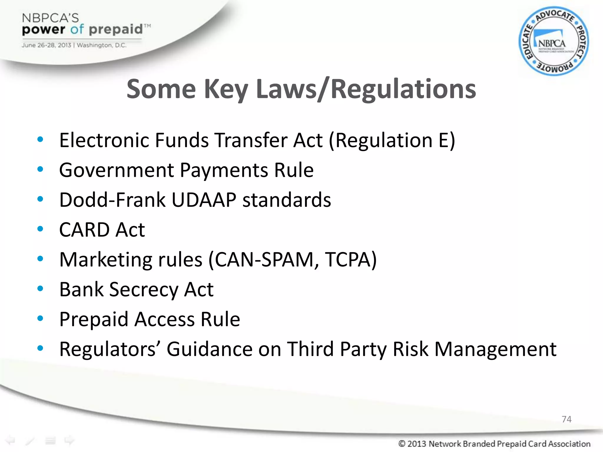 Some Key Laws/Regulations
• Electronic Funds Transfer Act (Regulation E)
• Government Payments Rule
• Dodd-Frank UDAAP standards
• CARD Act
• Marketing rules (CAN-SPAM, TCPA)
• Bank Secrecy Act
• Prepaid Access Rule
• Regulators’ Guidance on Third Party Risk Management
74
 