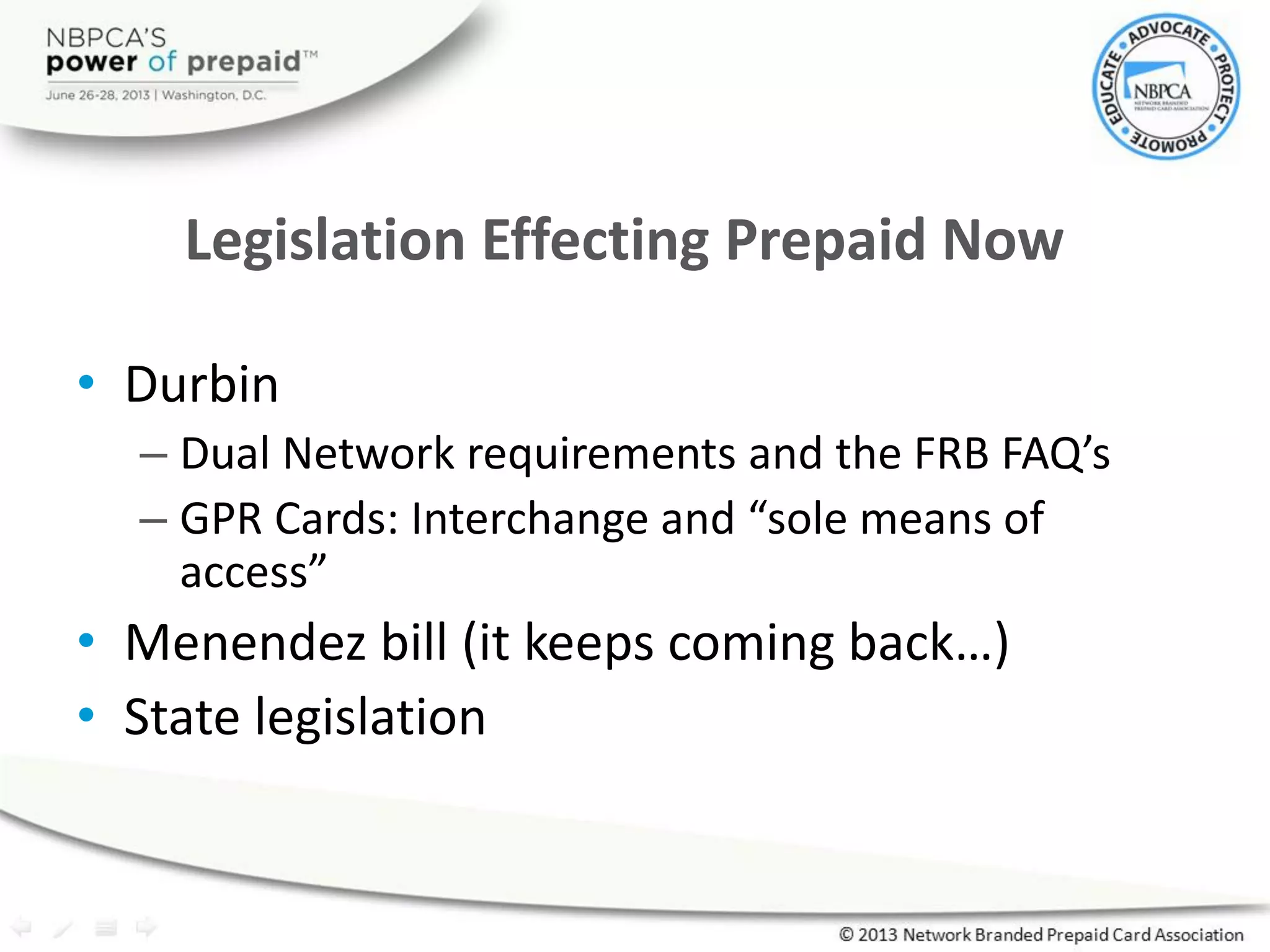 • Durbin
– Dual Network requirements and the FRB FAQ’s
– GPR Cards: Interchange and “sole means of
access”
• Menendez bill (it keeps coming back…)
• State legislation
Legislation Effecting Prepaid Now
 