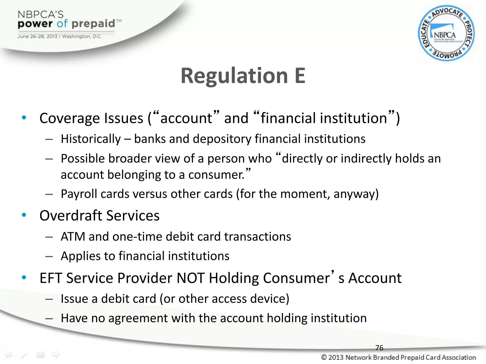 Regulation E
• Coverage Issues (“account” and “financial institution”)
– Historically – banks and depository financial institutions
– Possible broader view of a person who “directly or indirectly holds an
account belonging to a consumer.”
– Payroll cards versus other cards (for the moment, anyway)
• Overdraft Services
– ATM and one-time debit card transactions
– Applies to financial institutions
• EFT Service Provider NOT Holding Consumer’s Account
– Issue a debit card (or other access device)
– Have no agreement with the account holding institution
76
 