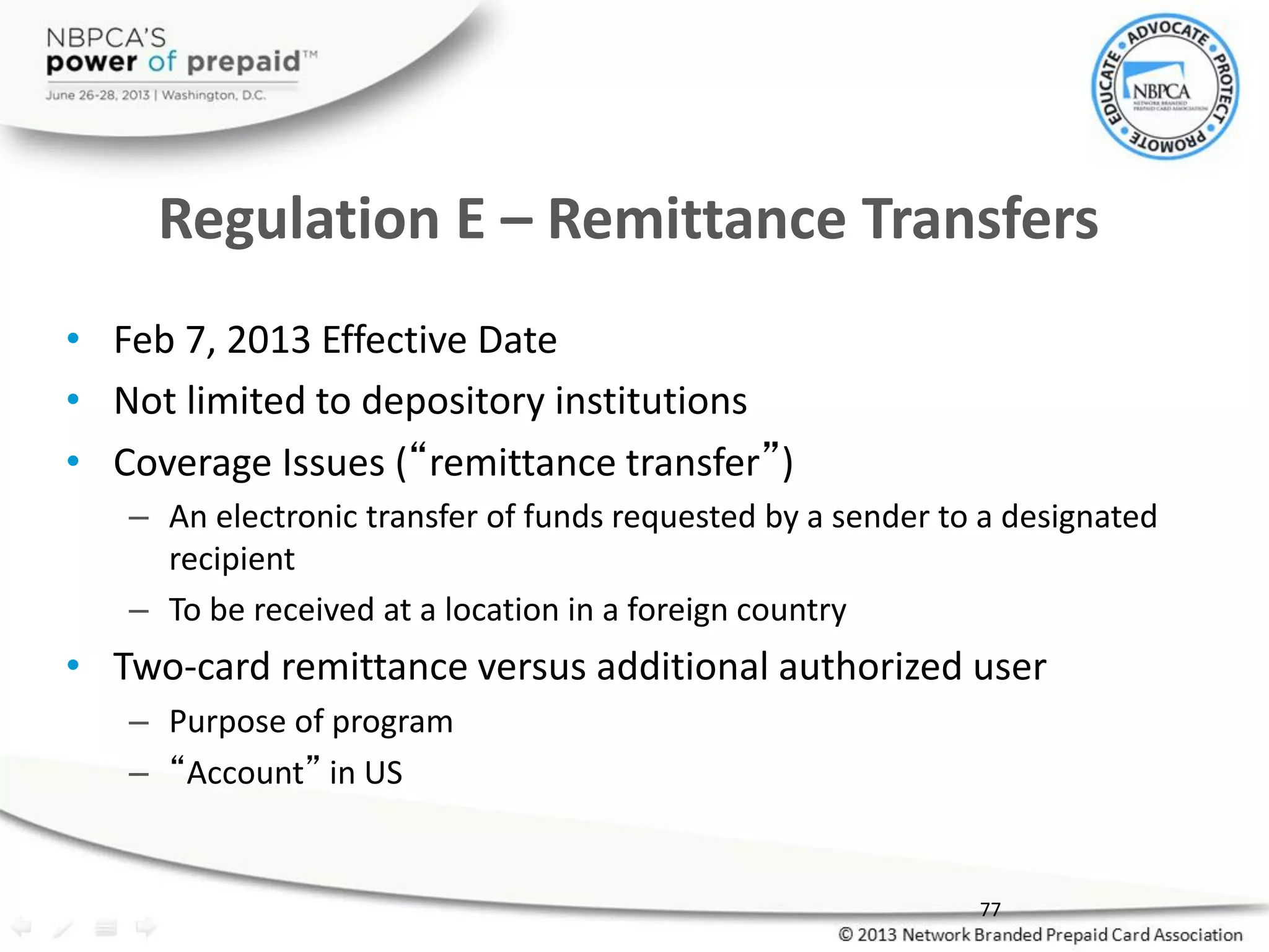 Regulation E – Remittance Transfers
• Feb 7, 2013 Effective Date
• Not limited to depository institutions
• Coverage Issues (“remittance transfer”)
– An electronic transfer of funds requested by a sender to a designated
recipient
– To be received at a location in a foreign country
• Two-card remittance versus additional authorized user
– Purpose of program
– “Account” in US
77
 