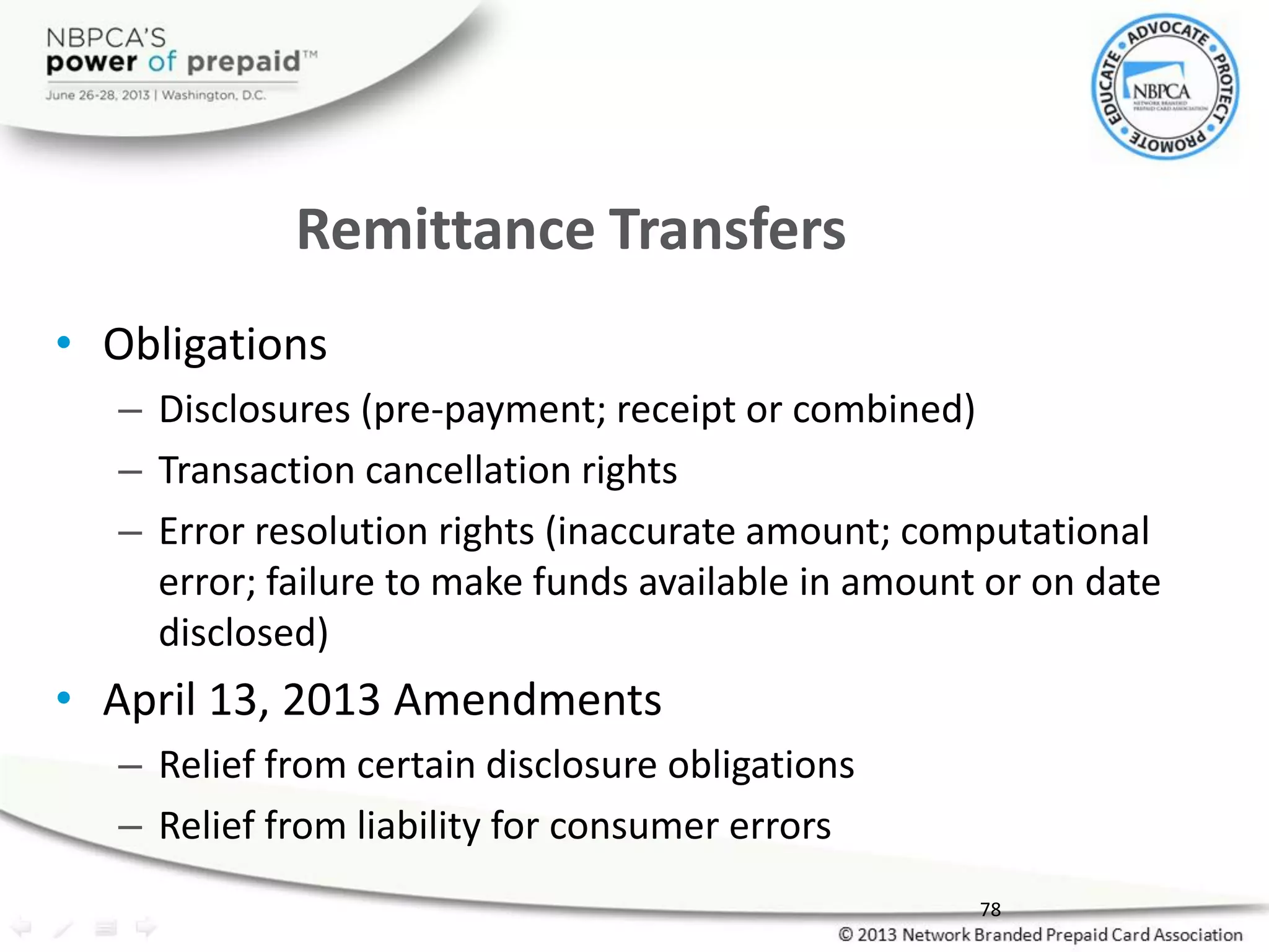 Remittance Transfers
• Obligations
– Disclosures (pre-payment; receipt or combined)
– Transaction cancellation rights
– Error resolution rights (inaccurate amount; computational
error; failure to make funds available in amount or on date
disclosed)
• April 13, 2013 Amendments
– Relief from certain disclosure obligations
– Relief from liability for consumer errors
78
 