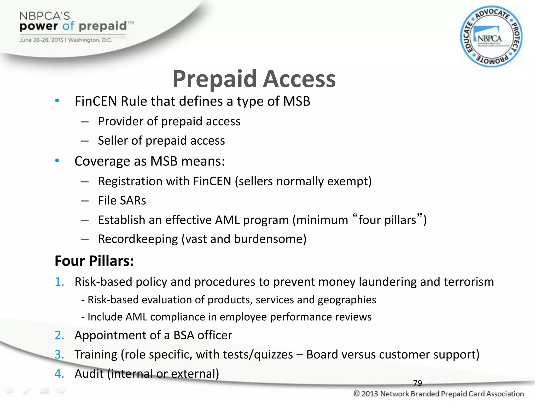 Prepaid Access
• FinCEN Rule that defines a type of MSB
– Provider of prepaid access
– Seller of prepaid access
• Coverage as MSB means:
– Registration with FinCEN (sellers normally exempt)
– File SARs
– Establish an effective AML program (minimum “four pillars”)
– Recordkeeping (vast and burdensome)
Four Pillars:
1. Risk-based policy and procedures to prevent money laundering and terrorism
- Risk-based evaluation of products, services and geographies
- Include AML compliance in employee performance reviews
2. Appointment of a BSA officer
3. Training (role specific, with tests/quizzes – Board versus customer support)
4. Audit (internal or external)
79
 