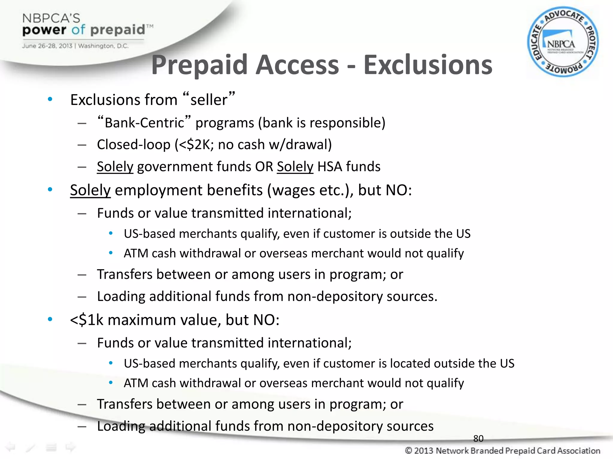 Prepaid Access - Exclusions
• Exclusions from “seller”
– “Bank-Centric” programs (bank is responsible)
– Closed-loop (<$2K; no cash w/drawal)
– Solely government funds OR Solely HSA funds
• Solely employment benefits (wages etc.), but NO:
– Funds or value transmitted international;
• US-based merchants qualify, even if customer is outside the US
• ATM cash withdrawal or overseas merchant would not qualify
– Transfers between or among users in program; or
– Loading additional funds from non-depository sources.
• <$1k maximum value, but NO:
– Funds or value transmitted international;
• US-based merchants qualify, even if customer is located outside the US
• ATM cash withdrawal or overseas merchant would not qualify
– Transfers between or among users in program; or
– Loading additional funds from non-depository sources
80
 