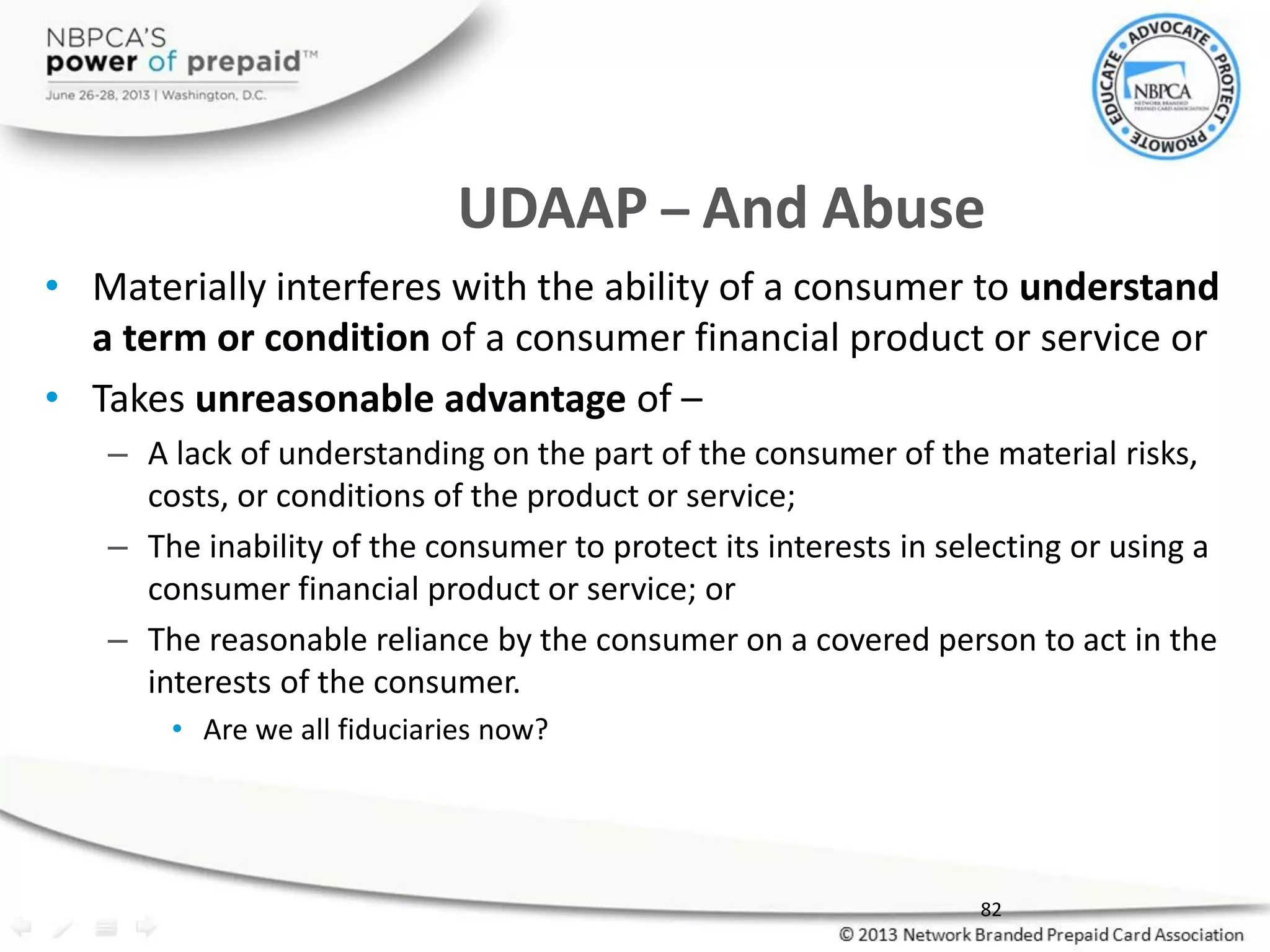 UDAAP – And Abuse
• Materially interferes with the ability of a consumer to understand
a term or condition of a consumer financial product or service or
• Takes unreasonable advantage of –
– A lack of understanding on the part of the consumer of the material risks,
costs, or conditions of the product or service;
– The inability of the consumer to protect its interests in selecting or using a
consumer financial product or service; or
– The reasonable reliance by the consumer on a covered person to act in the
interests of the consumer.
• Are we all fiduciaries now?
82
 