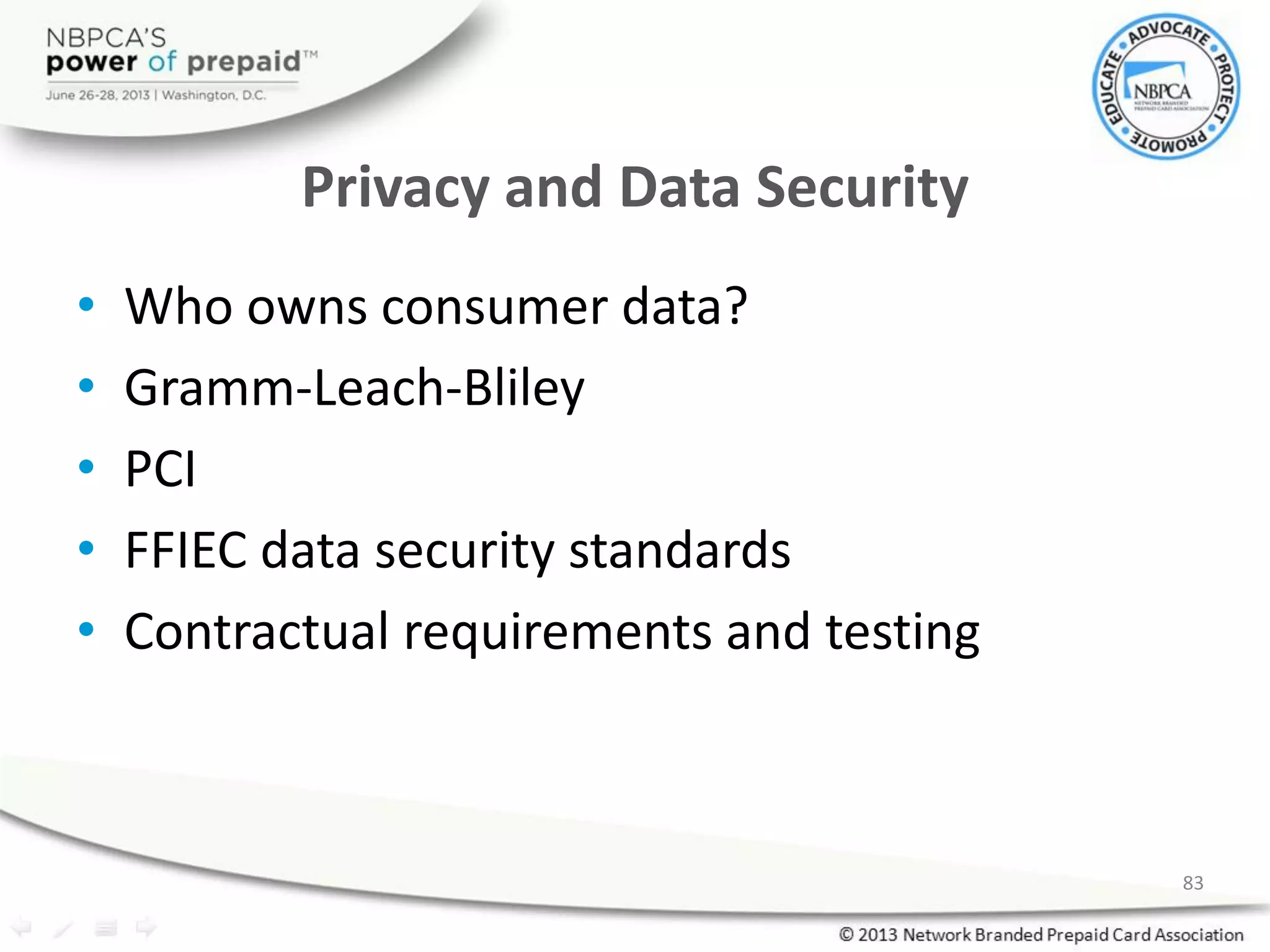 Privacy and Data Security
• Who owns consumer data?
• Gramm-Leach-Bliley
• PCI
• FFIEC data security standards
• Contractual requirements and testing
83
 