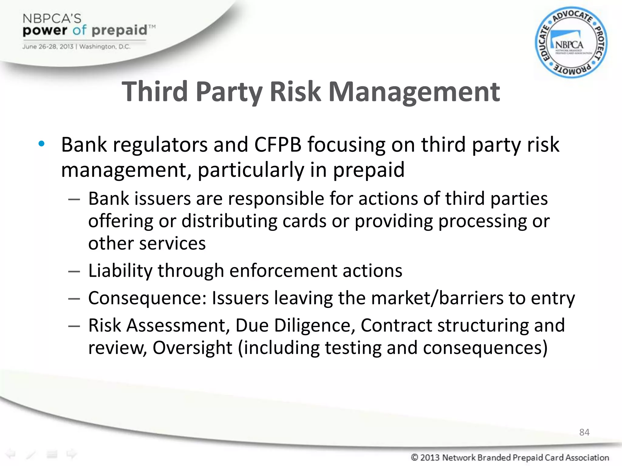 Third Party Risk Management
• Bank regulators and CFPB focusing on third party risk
management, particularly in prepaid
– Bank issuers are responsible for actions of third parties
offering or distributing cards or providing processing or
other services
– Liability through enforcement actions
– Consequence: Issuers leaving the market/barriers to entry
– Risk Assessment, Due Diligence, Contract structuring and
review, Oversight (including testing and consequences)
84
 