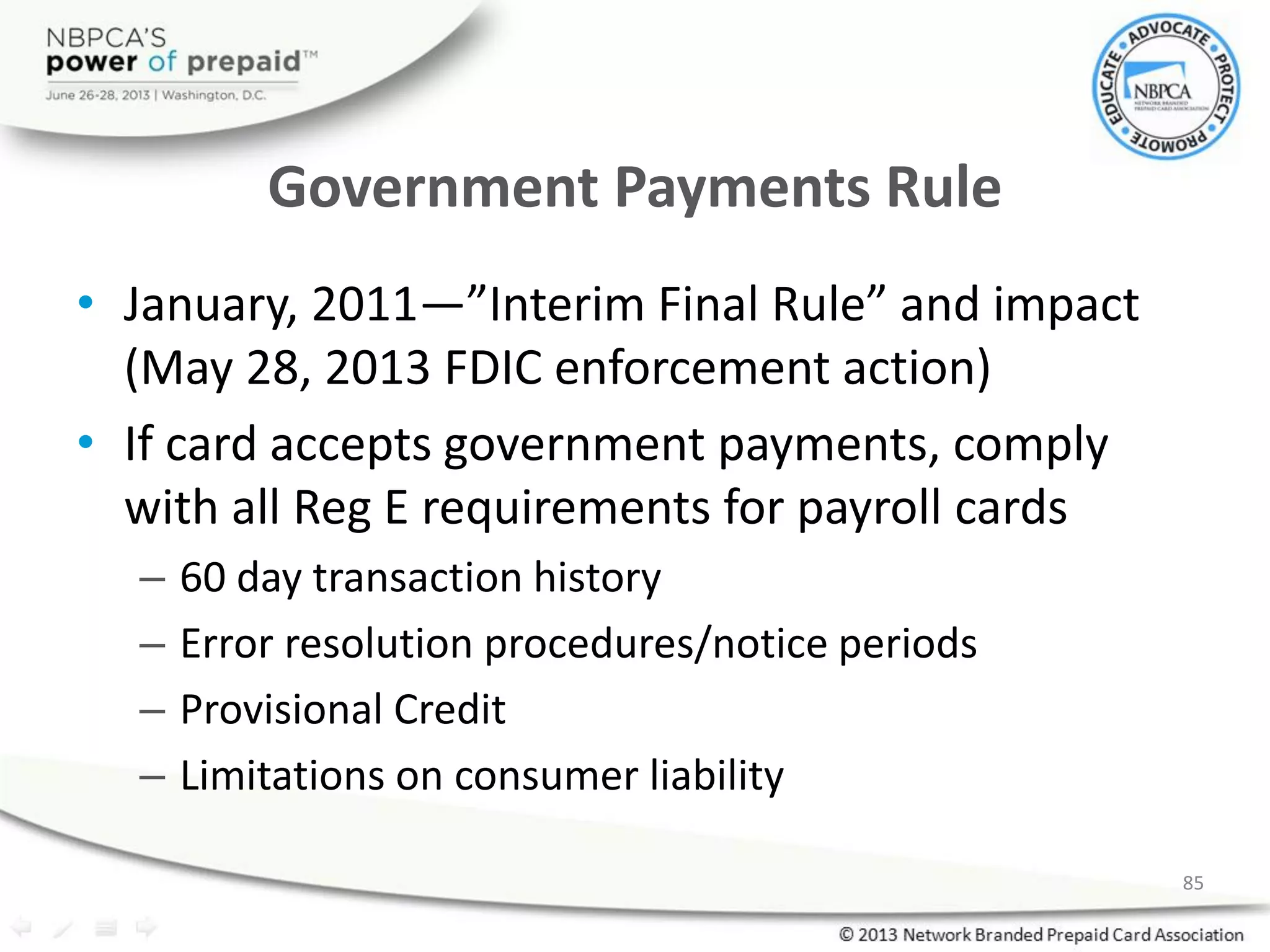Government Payments Rule
• January, 2011—”Interim Final Rule” and impact
(May 28, 2013 FDIC enforcement action)
• If card accepts government payments, comply
with all Reg E requirements for payroll cards
– 60 day transaction history
– Error resolution procedures/notice periods
– Provisional Credit
– Limitations on consumer liability
85
 