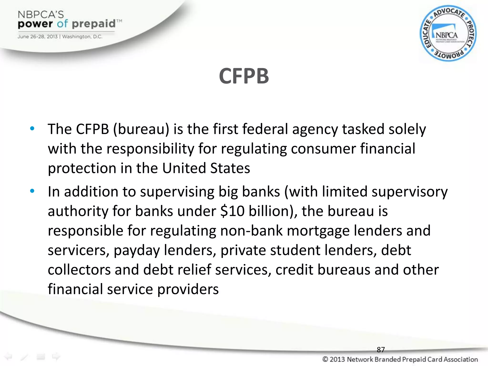 CFPB
• The CFPB (bureau) is the first federal agency tasked solely
with the responsibility for regulating consumer financial
protection in the United States
• In addition to supervising big banks (with limited supervisory
authority for banks under $10 billion), the bureau is
responsible for regulating non-bank mortgage lenders and
servicers, payday lenders, private student lenders, debt
collectors and debt relief services, credit bureaus and other
financial service providers
87
 