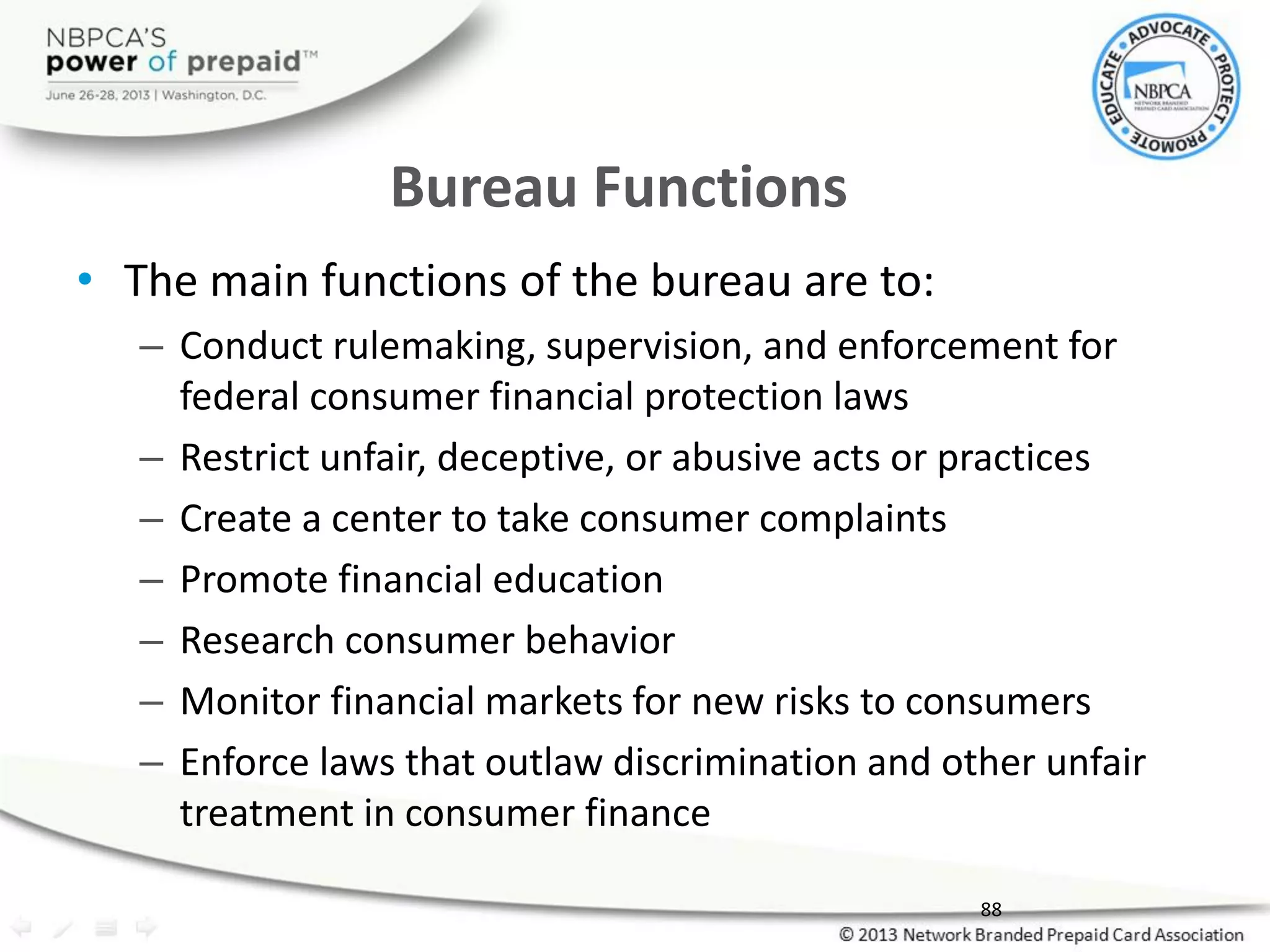 Bureau Functions
• The main functions of the bureau are to:
– Conduct rulemaking, supervision, and enforcement for
federal consumer financial protection laws
– Restrict unfair, deceptive, or abusive acts or practices
– Create a center to take consumer complaints
– Promote financial education
– Research consumer behavior
– Monitor financial markets for new risks to consumers
– Enforce laws that outlaw discrimination and other unfair
treatment in consumer finance
88
 