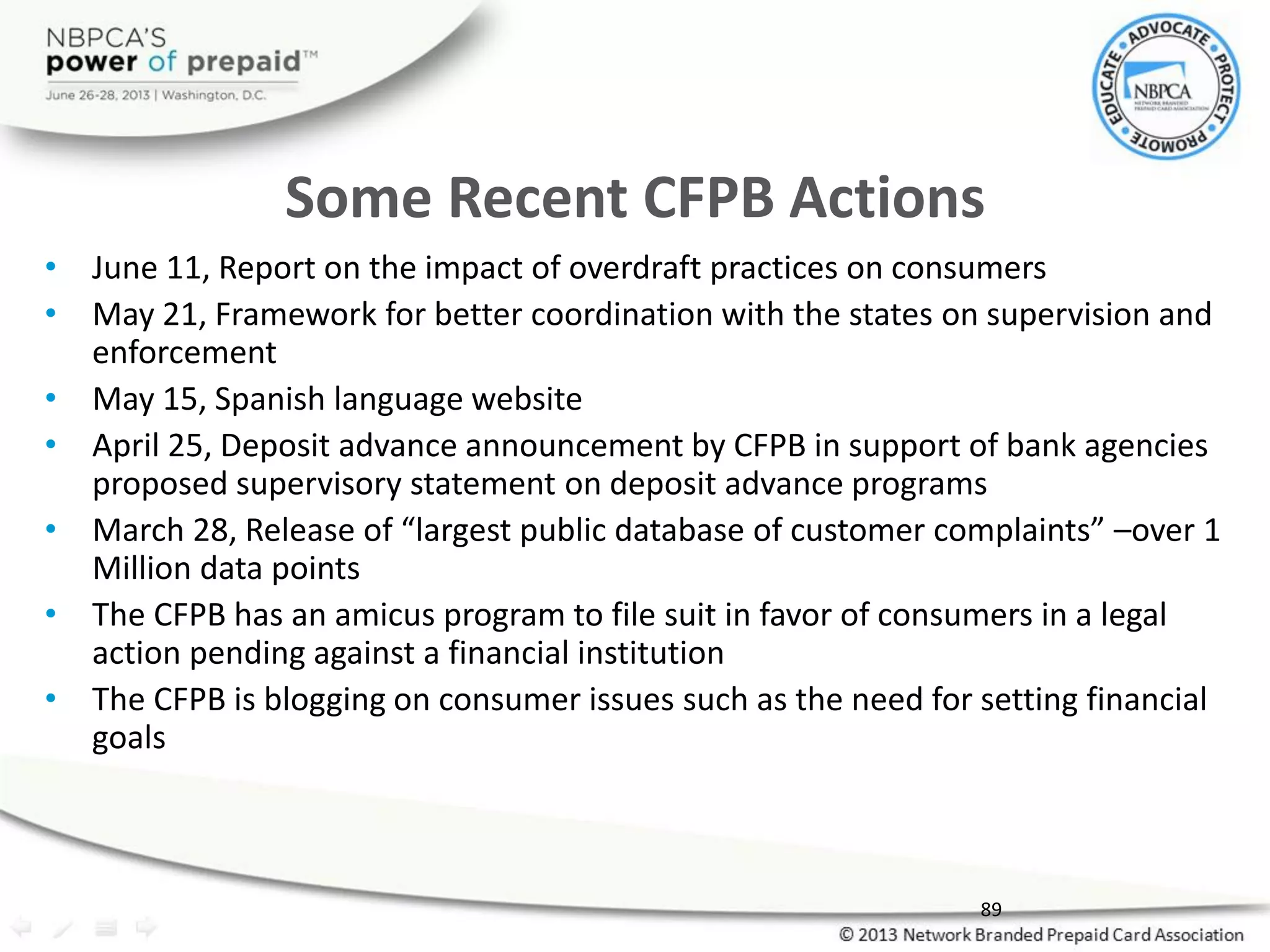 Some Recent CFPB Actions
• June 11, Report on the impact of overdraft practices on consumers
• May 21, Framework for better coordination with the states on supervision and
enforcement
• May 15, Spanish language website
• April 25, Deposit advance announcement by CFPB in support of bank agencies
proposed supervisory statement on deposit advance programs
• March 28, Release of “largest public database of customer complaints” –over 1
Million data points
• The CFPB has an amicus program to file suit in favor of consumers in a legal
action pending against a financial institution
• The CFPB is blogging on consumer issues such as the need for setting financial
goals
89
 