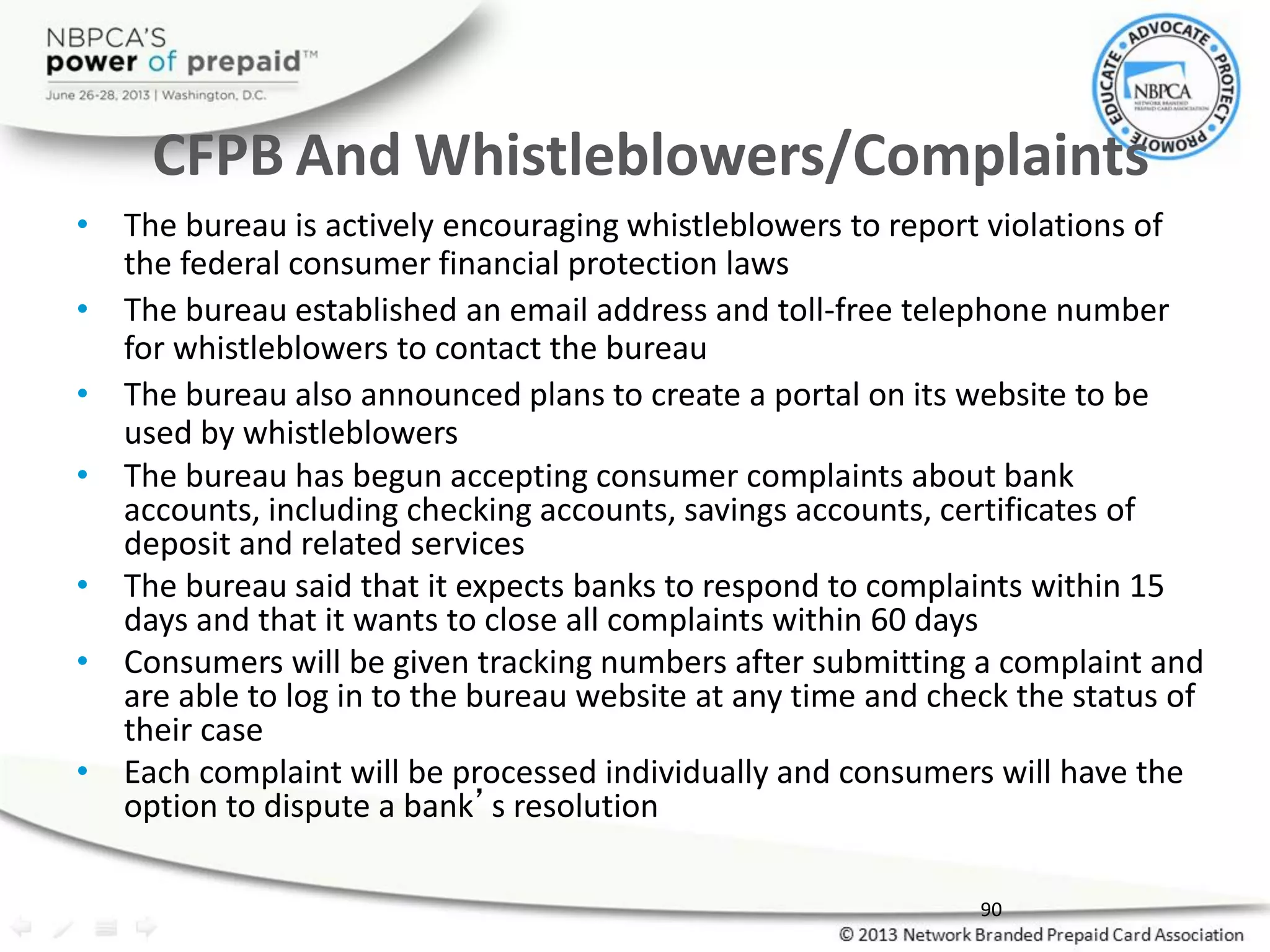 CFPB And Whistleblowers/Complaints
• The bureau is actively encouraging whistleblowers to report violations of
the federal consumer financial protection laws
• The bureau established an email address and toll-free telephone number
for whistleblowers to contact the bureau
• The bureau also announced plans to create a portal on its website to be
used by whistleblowers
• The bureau has begun accepting consumer complaints about bank
accounts, including checking accounts, savings accounts, certificates of
deposit and related services
• The bureau said that it expects banks to respond to complaints within 15
days and that it wants to close all complaints within 60 days
• Consumers will be given tracking numbers after submitting a complaint and
are able to log in to the bureau website at any time and check the status of
their case
• Each complaint will be processed individually and consumers will have the
option to dispute a bank’s resolution
90
 