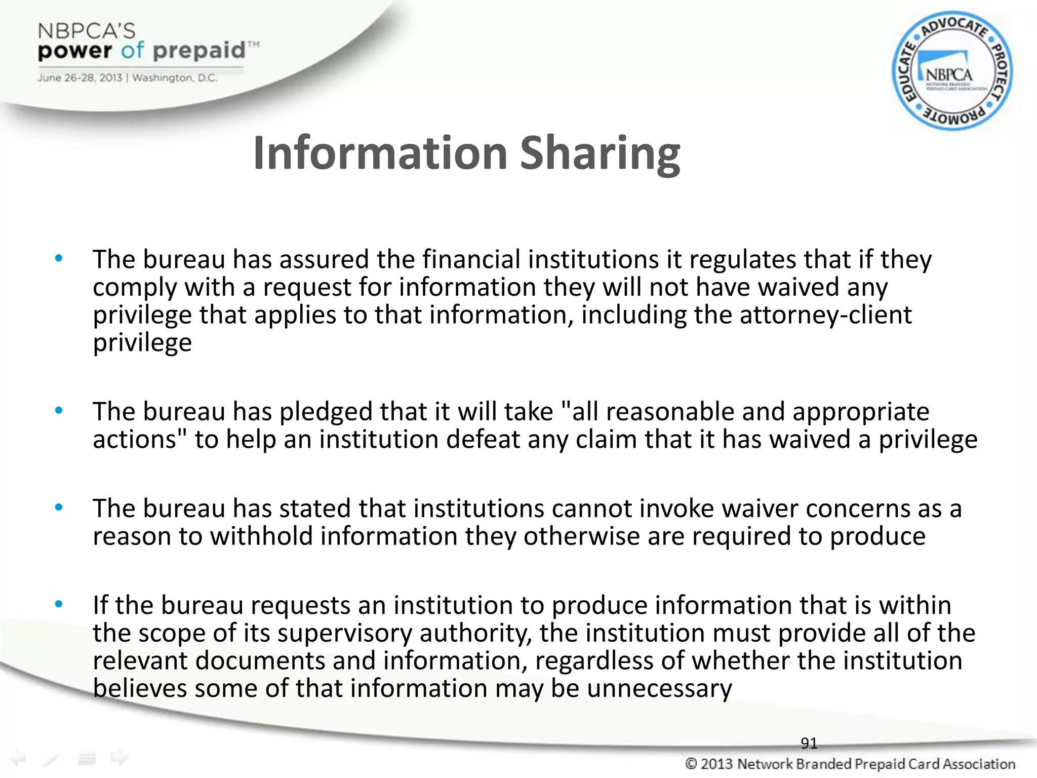 Information Sharing
• The bureau has assured the financial institutions it regulates that if they
comply with a request for information they will not have waived any
privilege that applies to that information, including the attorney-client
privilege
• The bureau has pledged that it will take "all reasonable and appropriate
actions" to help an institution defeat any claim that it has waived a privilege
• The bureau has stated that institutions cannot invoke waiver concerns as a
reason to withhold information they otherwise are required to produce
• If the bureau requests an institution to produce information that is within
the scope of its supervisory authority, the institution must provide all of the
relevant documents and information, regardless of whether the institution
believes some of that information may be unnecessary
91
 