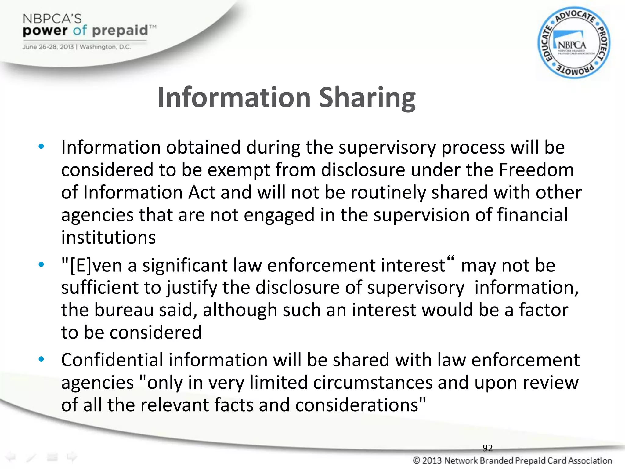 Information Sharing
• Information obtained during the supervisory process will be
considered to be exempt from disclosure under the Freedom
of Information Act and will not be routinely shared with other
agencies that are not engaged in the supervision of financial
institutions
• "[E]ven a significant law enforcement interest“ may not be
sufficient to justify the disclosure of supervisory information,
the bureau said, although such an interest would be a factor
to be considered
• Confidential information will be shared with law enforcement
agencies "only in very limited circumstances and upon review
of all the relevant facts and considerations"
92
 