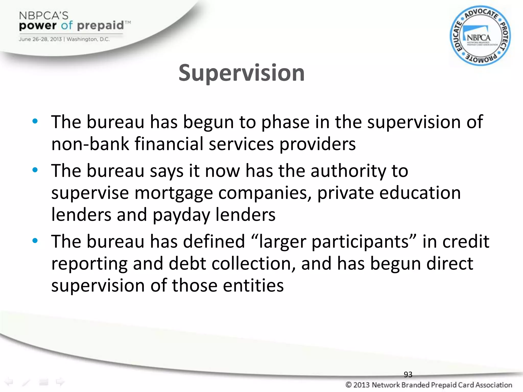 Supervision
• The bureau has begun to phase in the supervision of
non-bank financial services providers
• The bureau says it now has the authority to
supervise mortgage companies, private education
lenders and payday lenders
• The bureau has defined “larger participants” in credit
reporting and debt collection, and has begun direct
supervision of those entities
93
 