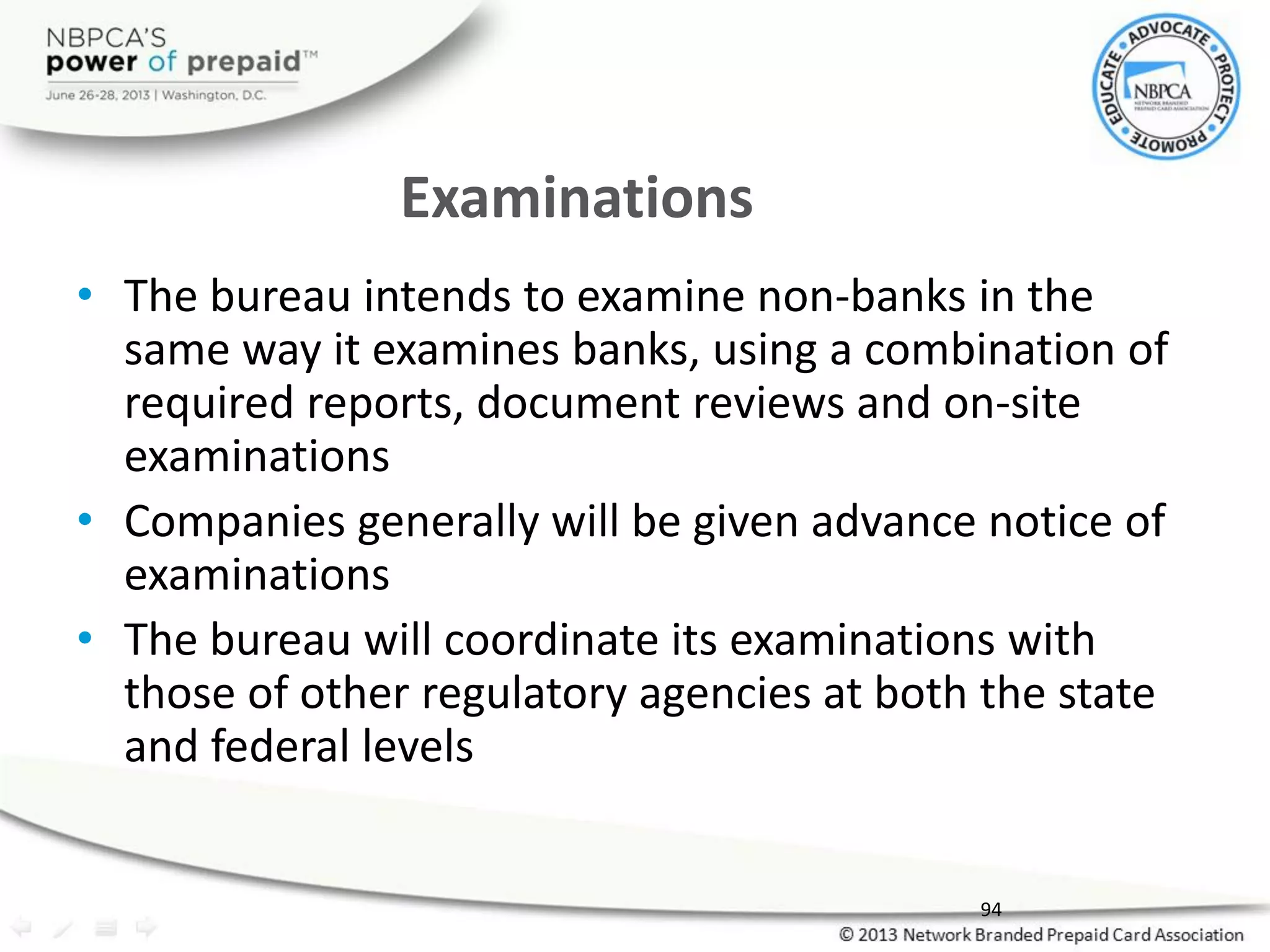 Examinations
• The bureau intends to examine non-banks in the
same way it examines banks, using a combination of
required reports, document reviews and on-site
examinations
• Companies generally will be given advance notice of
examinations
• The bureau will coordinate its examinations with
those of other regulatory agencies at both the state
and federal levels
94
 