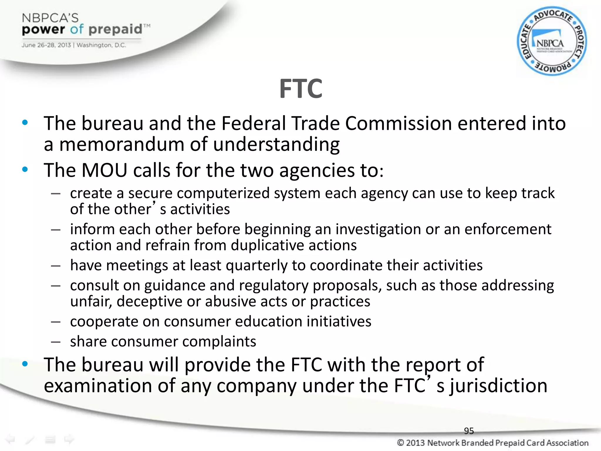 FTC
• The bureau and the Federal Trade Commission entered into
a memorandum of understanding
• The MOU calls for the two agencies to:
– create a secure computerized system each agency can use to keep track
of the other’s activities
– inform each other before beginning an investigation or an enforcement
action and refrain from duplicative actions
– have meetings at least quarterly to coordinate their activities
– consult on guidance and regulatory proposals, such as those addressing
unfair, deceptive or abusive acts or practices
– cooperate on consumer education initiatives
– share consumer complaints
• The bureau will provide the FTC with the report of
examination of any company under the FTC’s jurisdiction
95
 
