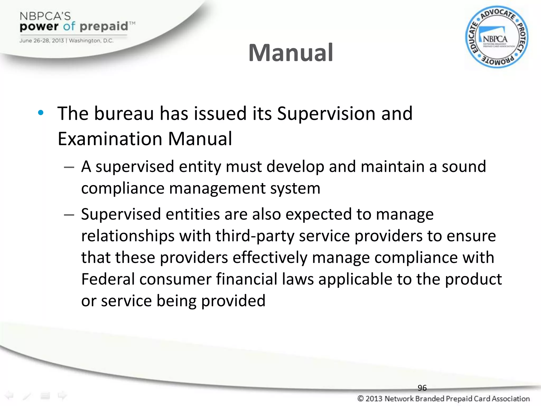 Manual
• The bureau has issued its Supervision and
Examination Manual
– A supervised entity must develop and maintain a sound
compliance management system
– Supervised entities are also expected to manage
relationships with third-party service providers to ensure
that these providers effectively manage compliance with
Federal consumer financial laws applicable to the product
or service being provided
96
 