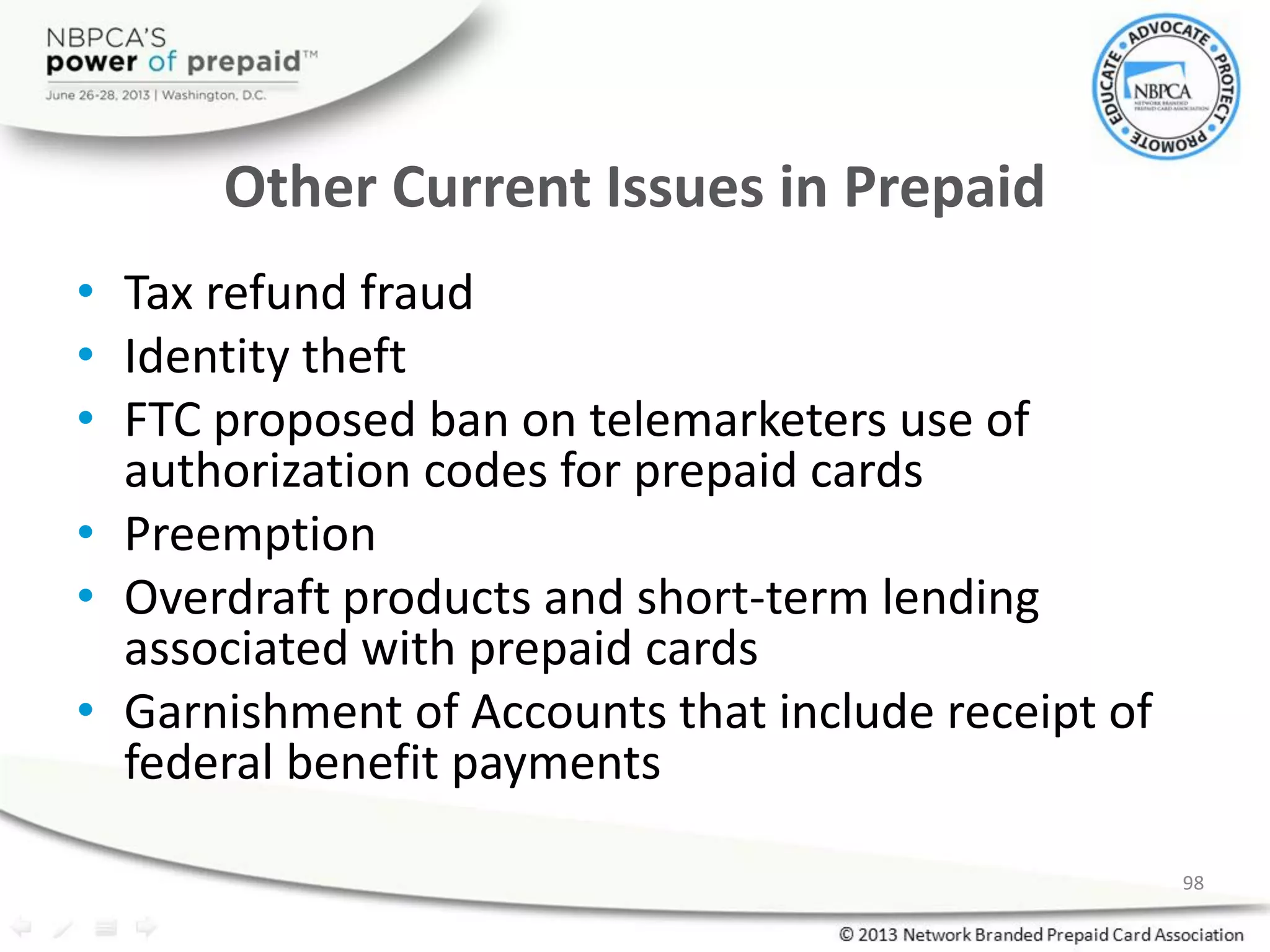Other Current Issues in Prepaid
• Tax refund fraud
• Identity theft
• FTC proposed ban on telemarketers use of
authorization codes for prepaid cards
• Preemption
• Overdraft products and short-term lending
associated with prepaid cards
• Garnishment of Accounts that include receipt of
federal benefit payments
98
 