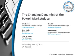 The Changing Dynamics of the
Payroll Marketplace
Seth Brennan
Vice President – Product Manager
Citi Prepaid Services
Mike Pancotto
SVP, Compliance and Audit/Moderator
FSV Payment Systems
Wednesday, June 26, 2013
Workshop B
Cindy McMullen
Payroll Manager
Dollar Tree Stores
Dave Hill
Senior Director – B2B Product Mgmt.
NetSpend Corporation
Cathy Beyda
Of Counsel
Paul Hastings, LLP
© 2013 Network Branded Prepaid Card Association
 