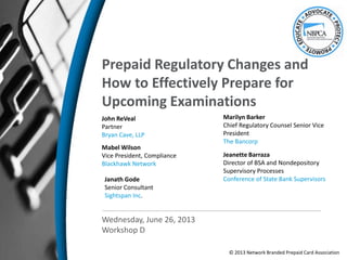 Prepaid Regulatory Changes and
How to Effectively Prepare for
Upcoming Examinations
John ReVeal
Partner
Bryan Cave, LLP
Mabel Wilson
Vice President, Compliance
Blackhawk Network
Wednesday, June 26, 2013
Workshop D
Jeanette Barraza
Director of BSA and Nondepository
Supervisory Processes
Conference of State Bank Supervisors
Marilyn Barker
Chief Regulatory Counsel Senior Vice
President
The Bancorp
Janath Gode
Senior Consultant
Sightspan Inc.
© 2013 Network Branded Prepaid Card Association
 