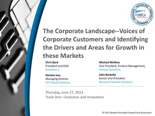 The Corporate Landscape--Voices of
Corporate Customers and Identifying
the Drivers and Areas for Growth in
these Markets
Chris Byrd
President and COO
Evolution 1
Thursday, June 27, 2013
Track One—Evolution and Innovation
Deirdre Ives
Managing Director
Citi Prepaid Services
Michael McShea
Vice President, Product Management
Contact Solutions
John Barbella
Senior Vice President
Bancorp Payment Solutions
© 2013 Network Branded Prepaid Card Association
 