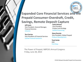 Expanded Core Financial Services and the
Prepaid Consumer-Overdraft, Credit,
Savings, Remote Deposit Capture
Terri Ferrise
Vice President of Financial Services
Cachet Financial Solutions
The Power of Prepaid, NBPCA’s Annual Congress
Friday, June 28, 2013
© 2013 Network Branded Prepaid Card Association
Jeff Lewis
Vice President, General Manager,
Financial Services
InComm
Trent Sorbe
CEO
First View
Scott Johnson
Vice President
Product and Strategy
Galileo Processing
Steve Parento
Vice President, Global Prepaid
Product Development
 