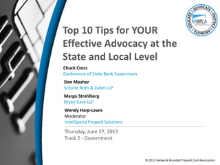 Top 10 Tips for YOUR
Effective Advocacy at the
State and Local Level
Chuck Cross
Conference of State Bank Supervisors
Margo Strahlberg
Bryan Cave LLP
Thursday, June 27, 2013
Track 2 - Government
Wendy Harp-Lewis
Moderator
InteliSpend Prepaid Solutions
© 2013 Network Branded Prepaid Card Association
Don Mosher
Schulte Roth & Zabel LLP
 