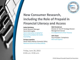 New Consumer Research,
including the Role of Prepaid in
Financial Literacy and Access
Kathy Steinberg
Senior Research Manager
Harris Poll Insights
Harris Interactive on behalf of
National Foundation for Credit
Counseling
Enrique Lopezlira
Senior Policy Advisor, Economic Policy
National Council of La Raza (NCLR)
Friday, June 28, 2013
8:30 a.m.-9:30 a.m.
John Tyson
Vice President Compliance
ACE Cash Express
Walt Henderson
Director of the EFT Strategy Division
Management Service
U.S. Department of the Treasury
© 2013 Network Branded Prepaid Card Association
 