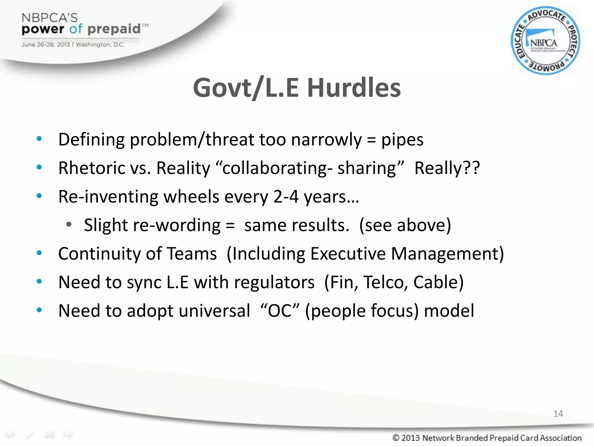 Govt/L.E Hurdles
• Defining problem/threat too narrowly = pipes
• Rhetoric vs. Reality “collaborating- sharing” Really??
• Re-inventing wheels every 2-4 years…
• Slight re-wording = same results. (see above)
• Continuity of Teams (Including Executive Management)
• Need to sync L.E with regulators (Fin, Telco, Cable)
• Need to adopt universal “OC” (people focus) model
14
 