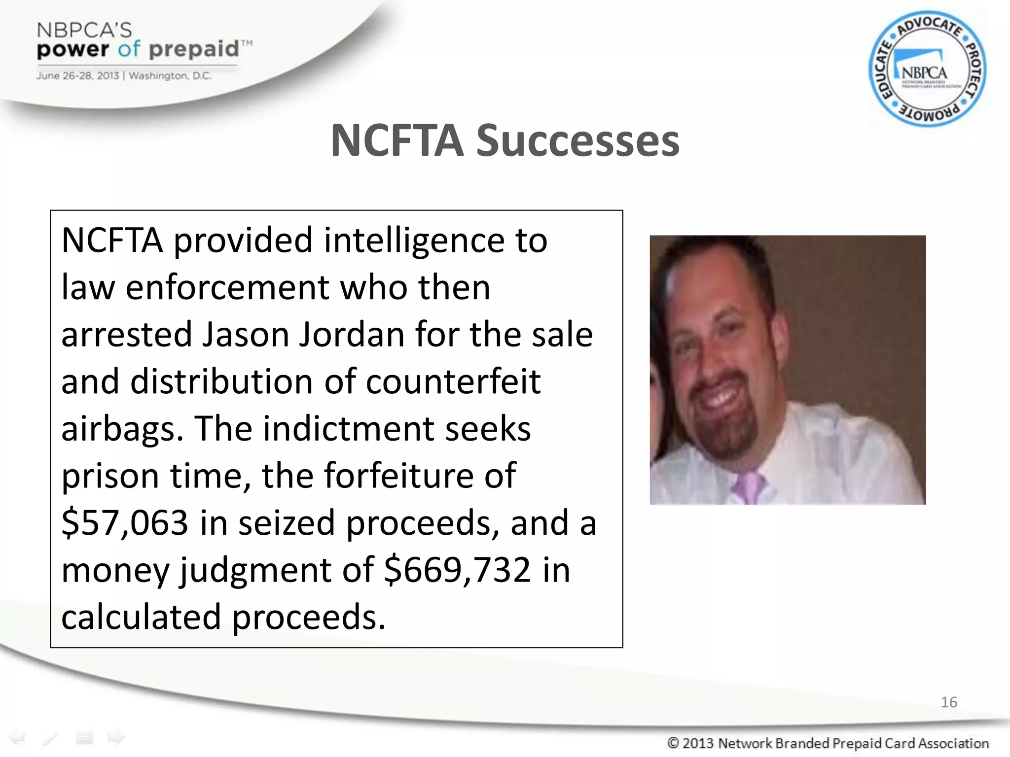 NCFTA Successes
NCFTA provided intelligence to
law enforcement who then
arrested Jason Jordan for the sale
and distribution of counterfeit
airbags. The indictment seeks
prison time, the forfeiture of
$57,063 in seized proceeds, and a
money judgment of $669,732 in
calculated proceeds.
16
 