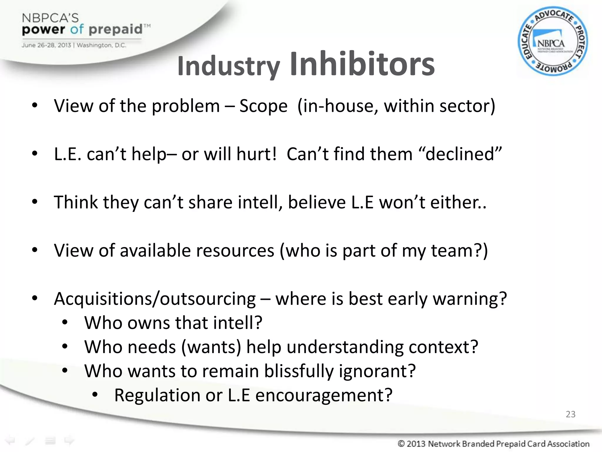 Industry Inhibitors
• View of the problem – Scope (in-house, within sector)
• L.E. can’t help– or will hurt! Can’t find them “declined”
• Think they can’t share intell, believe L.E won’t either..
• View of available resources (who is part of my team?)
• Acquisitions/outsourcing – where is best early warning?
• Who owns that intell?
• Who needs (wants) help understanding context?
• Who wants to remain blissfully ignorant?
• Regulation or L.E encouragement?
23
 