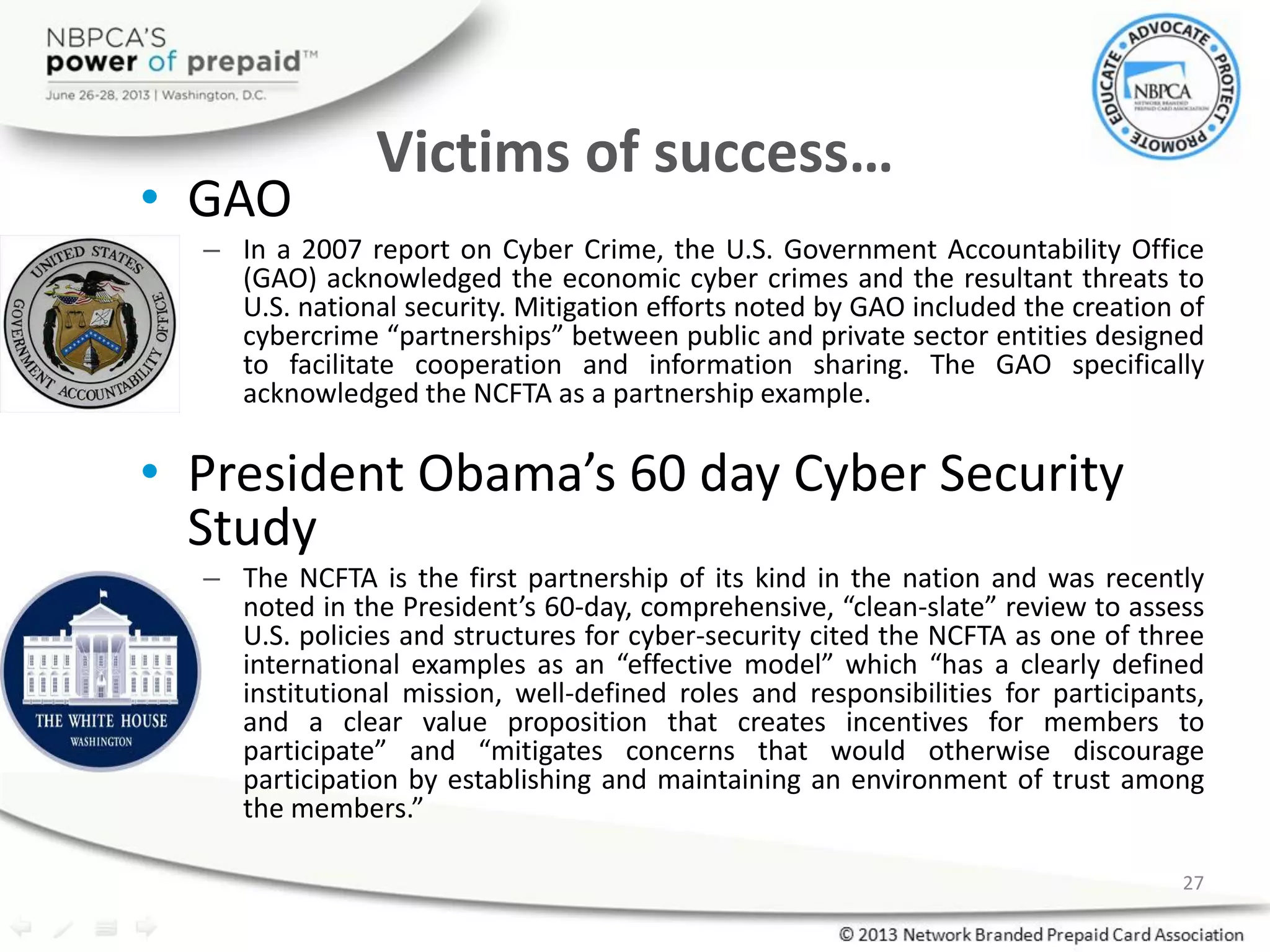 Victims of success…
• GAO
– In a 2007 report on Cyber Crime, the U.S. Government Accountability Office
(GAO) acknowledged the economic cyber crimes and the resultant threats to
U.S. national security. Mitigation efforts noted by GAO included the creation of
cybercrime “partnerships” between public and private sector entities designed
to facilitate cooperation and information sharing. The GAO specifically
acknowledged the NCFTA as a partnership example.
• President Obama’s 60 day Cyber Security
Study
– The NCFTA is the first partnership of its kind in the nation and was recently
noted in the President’s 60-day, comprehensive, “clean-slate” review to assess
U.S. policies and structures for cyber-security cited the NCFTA as one of three
international examples as an “effective model” which “has a clearly defined
institutional mission, well-defined roles and responsibilities for participants,
and a clear value proposition that creates incentives for members to
participate” and “mitigates concerns that would otherwise discourage
participation by establishing and maintaining an environment of trust among
the members.”
27
 