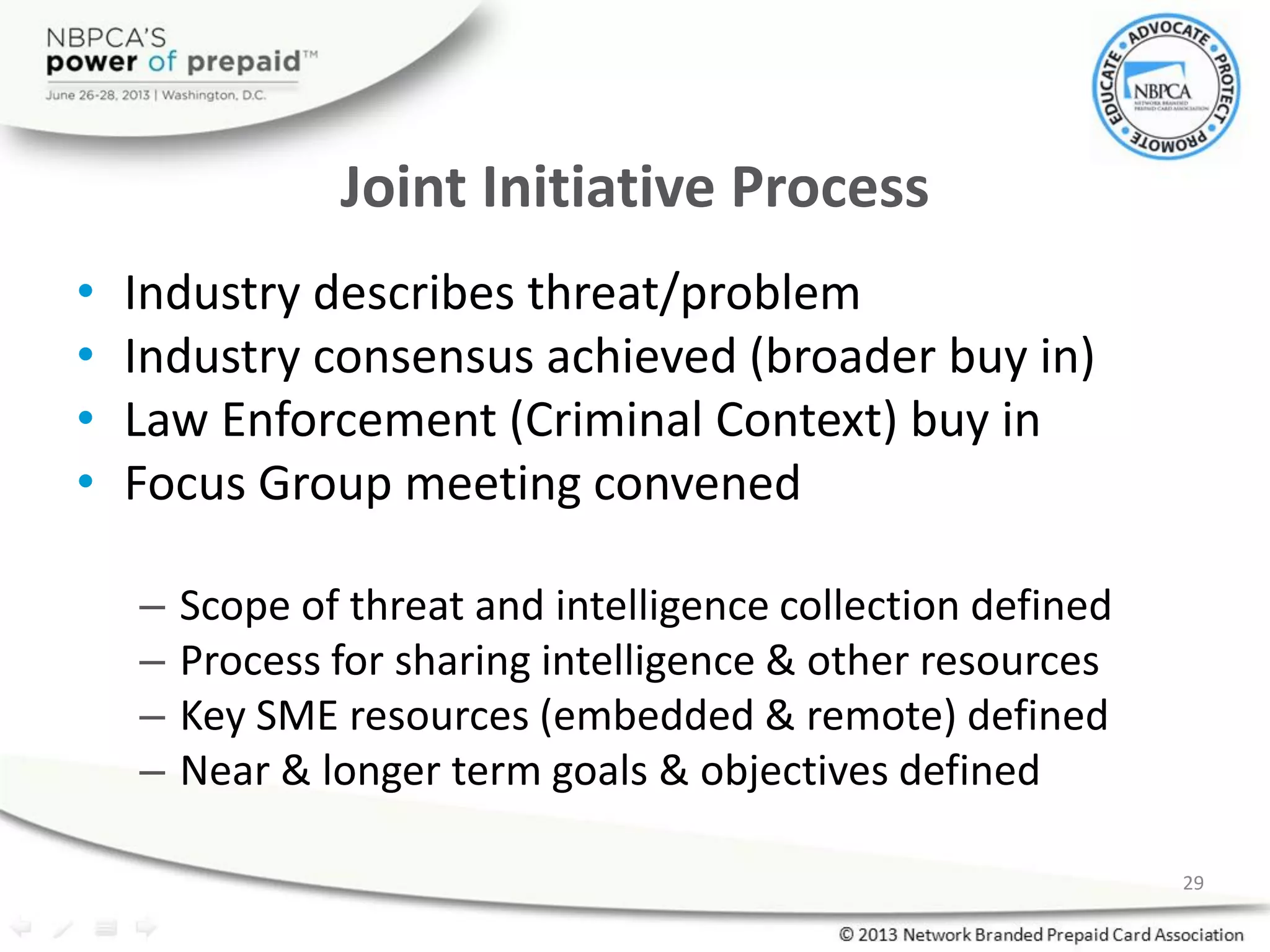 Joint Initiative Process
• Industry describes threat/problem
• Industry consensus achieved (broader buy in)
• Law Enforcement (Criminal Context) buy in
• Focus Group meeting convened
– Scope of threat and intelligence collection defined
– Process for sharing intelligence & other resources
– Key SME resources (embedded & remote) defined
– Near & longer term goals & objectives defined
29
 